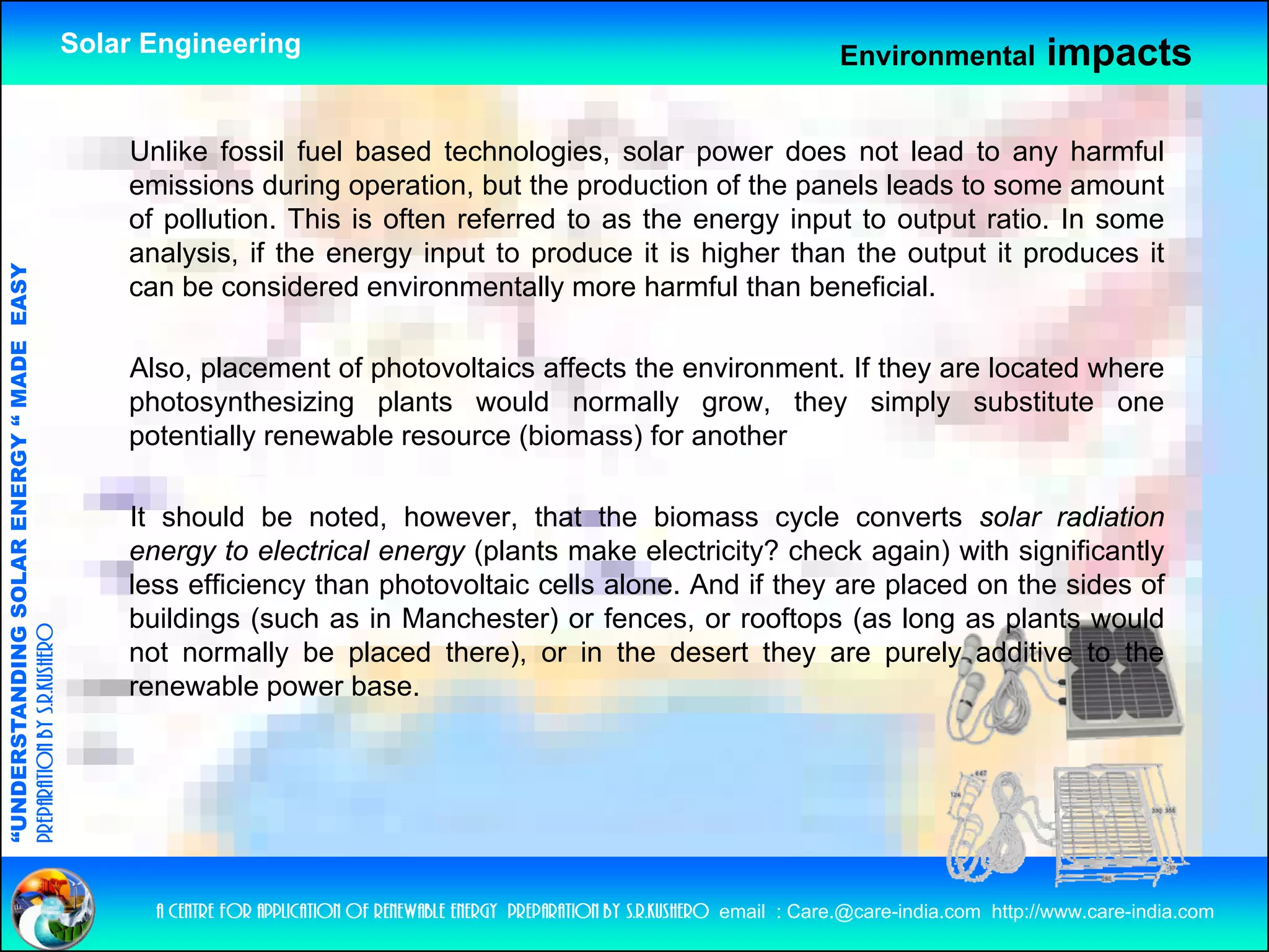 Solar Engineering                                                                      Environmental           impacts

                                                        Unlike fossil fuel based technologies, solar power does not lead to any harmful
                                                        emissions during operation, but the production of the panels leads to some amount
                                                        of pollution. This is often referred to as the energy input to output ratio. In some
                                                        analysis, if the energy input to produce it is higher than the output it produces it
                                   RGY “ MAD EASY




                                                        can be considered environmentally more harmful than beneficial.
                                           DE




                                                        Also, placement of photovoltaics affects the environment. If they are located where
                                                                          f                ff                      f
                                                        photosynthesizing plants would normally grow, they simply substitute one
                                                        potentially renewable resource (biomass) for another
                           OLAR ENER




                                                        It should be noted, however, that the biomass cycle converts solar radiation
                                                        energy to electrical energy (plants make electricity? check again) with significantly
                                                        less efficiency than photovoltaic cells alone. And if they are placed on the sides of
                                                                      y      p                                   y     p
              ANDING SO




                                                        buildings (such as in Manchester) or fences, or rooftops (as long as plants would
preparation by s.r.kushero




                                                        not normally be placed there), or in the desert they are purely additive to the
                                                        renewable power base.
“UNDERSTA
“




                                                          a centre for application of renewable energy preparation by s.r.kushero email : Care.@care-india.com http://www.care-india.com
 