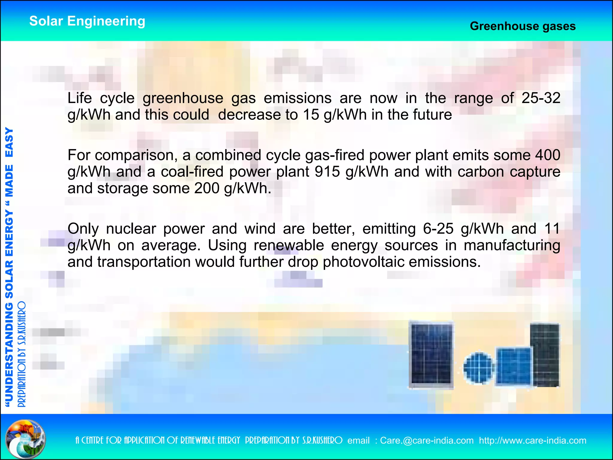 Solar Engineering                                                                                      Greenhouse gases




                                                         Life cycle greenhouse gas emissions are now in the range of 25-32
                                                         g/kWh and this could decrease to 15 g/kWh in the future
                                   RGY “ MAD EASY




                                                         For comparison, a combined cycle gas-fired power plant emits some 400
                                           DE




                                                         g/kWh and a coal-fired power plant 915 g/kWh and with carbon capture
                                                         and storage some 200 g/kWh.

                                                         Only nuclear power and wind are better emitting 6-25 g/kWh and 11
                                                                                             better,
                           OLAR ENER




                                                         g/kWh on average. Using renewable energy sources in manufacturing
                                                         and transportation would further drop photovoltaic emissions.
              ANDING SO
preparation by s.r.kushero
“UNDERSTA
“




                                                          a centre for application of renewable energy preparation by s.r.kushero email : Care.@care-india.com http://www.care-india.com
 