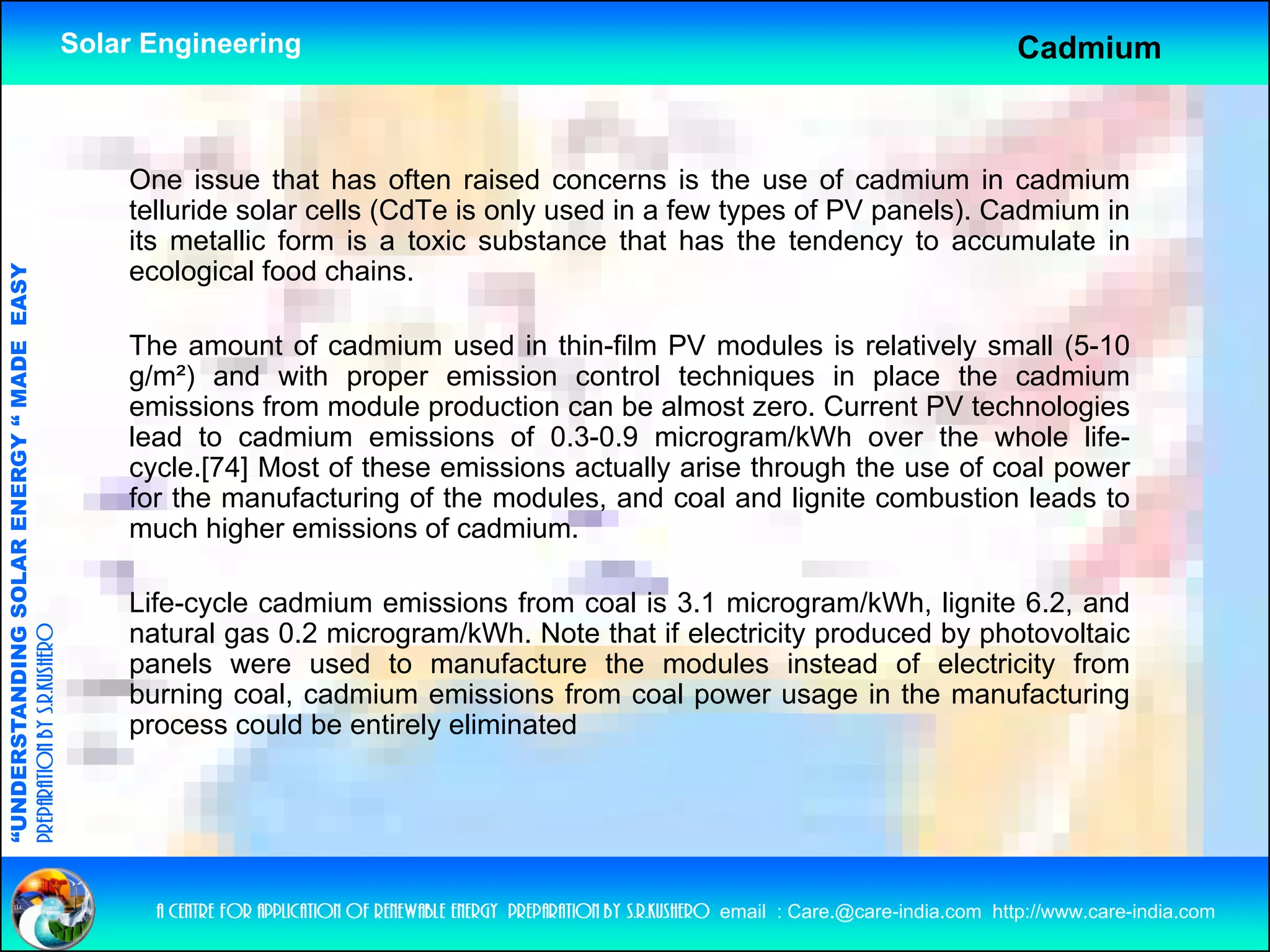 Solar Engineering                                                                                           Cadmium



                                                        One issue that has often raised concerns is the use of cadmium in cadmium
                                                        telluride solar cells (CdTe is only used in a few types of PV panels). Cadmium in
                                                        its metallic form is a toxic substance that has the tendency to accumulate in
                                                        ecological food chains.
                                   RGY “ MAD EASY




                                                        The amount of cadmium used in thin-film PV modules is relatively small (5-10
                                                                                                                          y        (
                                           DE




                                                        g/m²) and with proper emission control techniques in place the cadmium
                                                        emissions from module production can be almost zero. Current PV technologies
                                                        lead to cadmium emissions of 0.3-0.9 microgram/kWh over the whole life-
                                                        cycle.[74] Most of these emissions actually arise through the use of coal power
                           OLAR ENER




                                                        for the manufacturing of the modules, and coal and lignite combustion leads to
                                                        much higher emissions of cadmium.
              ANDING SO




                                                        Life-cycle cadmium emissions f
                                                        Lif     l    d i       i i      from coal i 3 1 microgram/kWh, li it 6 2 and
                                                                                                l is 3.1 i         /kWh lignite 6.2, d
                                                        natural gas 0.2 microgram/kWh. Note that if electricity produced by photovoltaic
preparation by s.r.kushero




                                                        panels were used to manufacture the modules instead of electricity from
                                                        burning coal, cadmium emissions from coal power usage in the manufacturing
“UNDERSTA




                                                        process could be entirely eliminated
“




                                                          a centre for application of renewable energy preparation by s.r.kushero email : Care.@care-india.com http://www.care-india.com
 