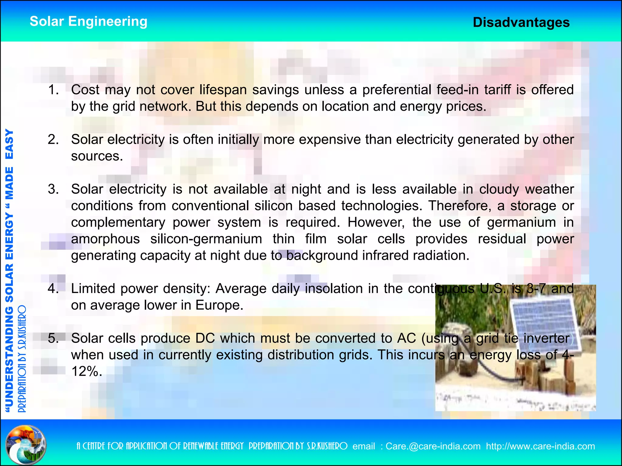 Solar Engineering                                                                                     Disadvantages



                                                      1. Cost may not cover lifespan savings unless a preferential feed-in tariff is offered
                                                         by the grid network. But this depends on location and energy prices.
                                   RGY “ MAD EASY




                                                      2. Solar electricity is often initially more expensive than electricity generated by other
                                                         sources.
                                           DE




                                                      3. Solar electricity is not available at night and is less available in cloudy weather
                                                         conditions from conventional silicon based technologies. Therefore, a storage or
                                                         complementary power system is required. However, the use of germanium in
                           OLAR ENER




                                                         amorphous silicon-germanium thin film solar cells provides residual power
                                                         generating capacity at night due to background infrared radiation.

                                                      4.
                                                      4 Limited power density: Average daily insolation in the contiguous U S is 3-7 and
                                                                                                                          U.S. 3 7
              ANDING SO




                                                         on average lower in Europe.
preparation by s.r.kushero




                                                      5. Solar cells produce DC which must be converted to AC (using a grid tie inverter)
“UNDERSTA




                                                         when used in currently existing distribution grids. This incurs an energy loss of 4-
                                                                                                                                         f
                                                         12%.
“




                                                          a centre for application of renewable energy preparation by s.r.kushero email : Care.@care-india.com http://www.care-india.com
 