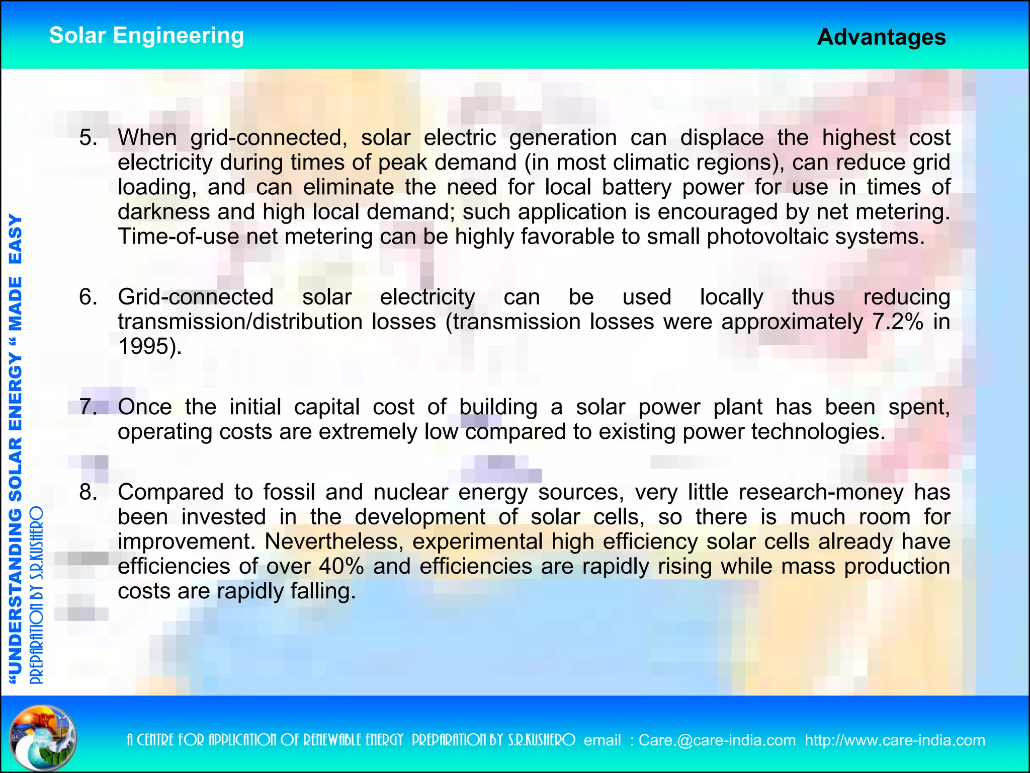 Solar Engineering                                                                                          Advantages



                                                      5. When grid-connected, solar electric generation can displace the highest cost
                                                         electricity during times of peak demand (in most climatic regions), can reduce grid
                                                         loading, and can eliminate the need for local battery power for use in times of
                                                         darkness and high local demand; such application is encouraged by net metering.
                                   RGY “ MAD EASY




                                                         Time-of-use net metering can be highly favorable to small photovoltaic systems.
                                           DE




                                                      6. Grid-connected solar electricity can b
                                                      6 G id         t d      l      l t i it         be used ld locally th
                                                                                                                      ll  thus reducing
                                                                                                                                   d i
                                                         transmission/distribution losses (transmission losses were approximately 7.2% in
                                                         1995).
                           OLAR ENER




                                                      7. Once the initial capital cost of building a solar power plant has been spent,
                                                         operating costs are extremely low compared to existing power technologies.
              ANDING SO




                                                      8. C
                                                         Compared to f   fossil and nuclear energy sources, very little research-money has
preparation by s.r.kushero




                                                         been invested in the development of solar cells, so there is much room for
                                                         improvement. Nevertheless, experimental high efficiency solar cells already have
                                                         efficiencies of over 40% and efficiencies are rapidly rising while mass production
“UNDERSTA




                                                         costs are rapidly falling.
“




                                                          a centre for application of renewable energy preparation by s.r.kushero email : Care.@care-india.com http://www.care-india.com
 