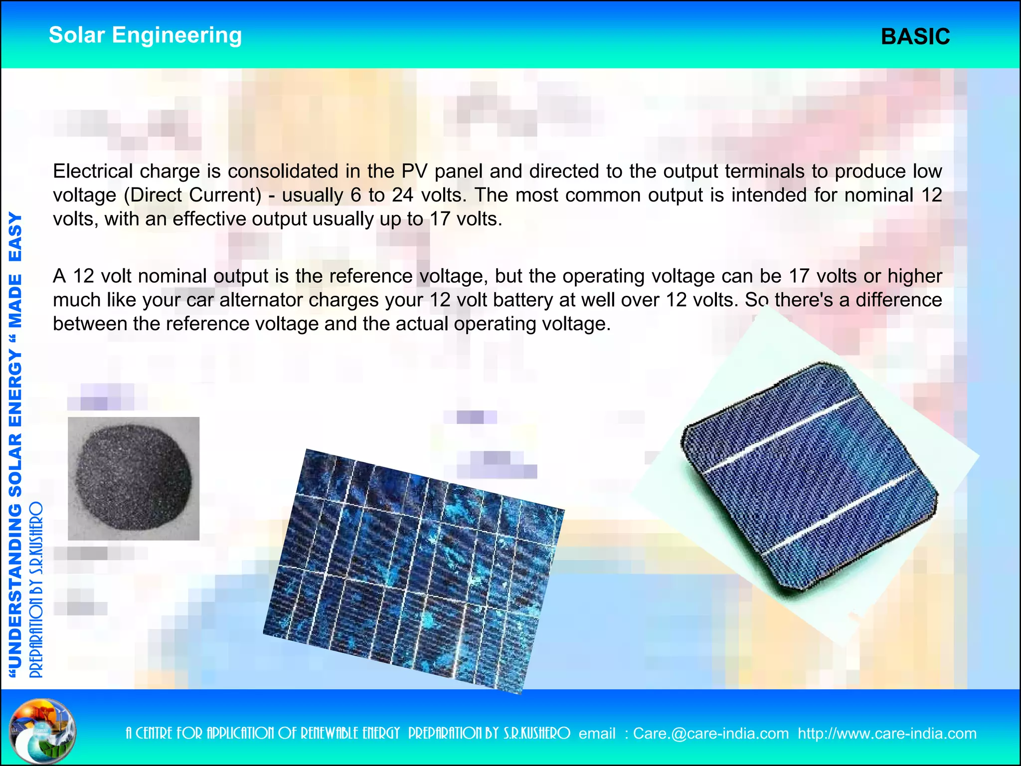 Solar Engineering                                                                                                      BASIC




                                                    Electrical charge is consolidated in the PV panel and directed to the output terminals to produce low
                                                    voltage (Direct Current) - usually 6 to 24 volts The most common output is intended for nominal 12
                                                                                                 volts.
                                                    volts, with an effective output usually up to 17 volts.
                                   RGY “ MAD EASY




                                                    A 12 volt nominal output is the reference voltage, but the operating voltage can be 17 volts or higher
                                           DE




                                                    much like your car alternator charges your 12 volt battery at well over 12 volts. So there's a difference
                                                    between the reference voltage and the actual operating voltage.
              ANDING SO    OLAR ENER
preparation by s.r.kushero
“UNDERSTA
“




                                                            a centre for application of renewable energy preparation by s.r.kushero email : Care.@care-india.com http://www.care-india.com
 