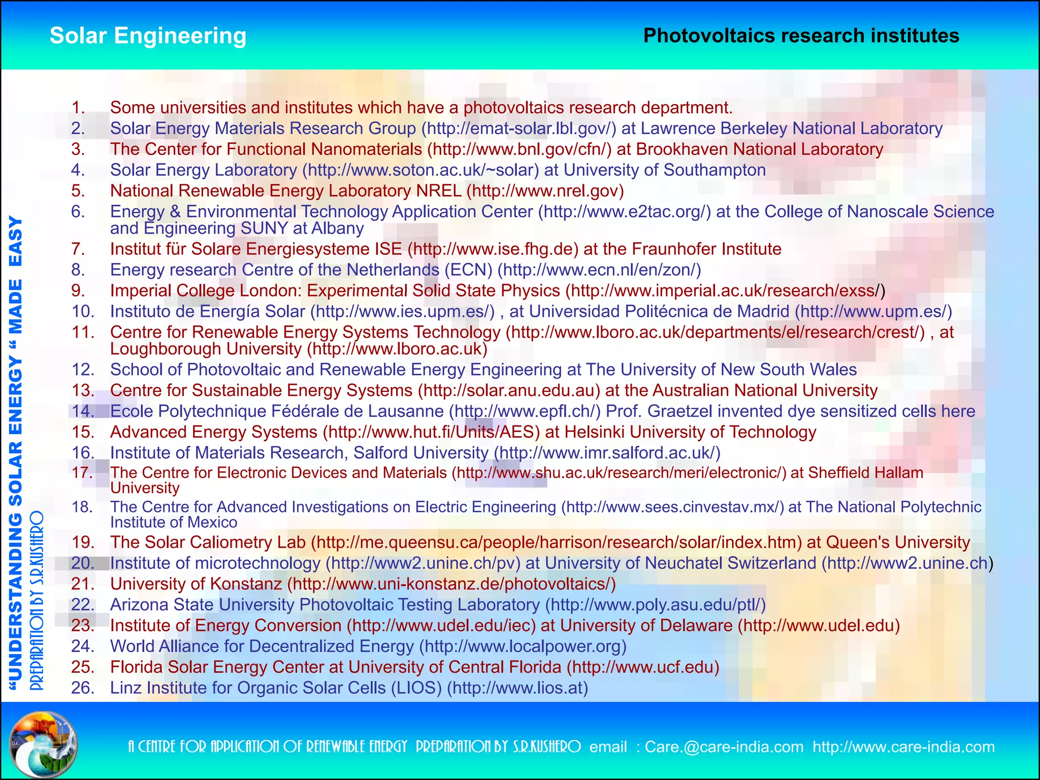 Solar Engineering                                                                  Photovoltaics research institutes


                                                     1.    Some universities and institutes which have a photovoltaics research department.
                                                     2.    Solar Energy Materials Research Group (http://emat-solar.lbl.gov/) at Lawrence Berkeley National Laboratory
                                                     3.    The Center for Functional Nanomaterials (http://www.bnl.gov/cfn/) at Brookhaven National Laboratory
                                                     4.    Solar Energy Laboratory (http://www.soton.ac.uk/~solar) at University of Southampton
                                                     5.    National Renewable Energy Laboratory NREL (http://www.nrel.gov)
                                                     6.    Energy & Environmental Technology Application Center (http://www.e2tac.org/) at the College of Nanoscale Science
                                   RGY “ MAD EASY




                                                           and Engineering SUNY at Albany
                                                     7.    Institut für Solare Energiesysteme ISE (http://www.ise.fhg.de) at the Fraunhofer Institute
                                                     8.    Energy research Centre of the Netherlands (ECN) (http://www.ecn.nl/en/zon/)
                                           DE




                                                     9.
                                                     9     Imperial College London: Experimental Solid State Physics (http://www.imperial.ac.uk/research/exss/)
                                                                                                                         (http://www imperial ac uk/research/exss/)
                                                     10.   Instituto de Energía Solar (http://www.ies.upm.es/) , at Universidad Politécnica de Madrid (http://www.upm.es/)
                                                     11.   Centre for Renewable Energy Systems Technology (http://www.lboro.ac.uk/departments/el/research/crest/) , at
                                                           Loughborough University (http://www.lboro.ac.uk)
                                                     12.   School of Photovoltaic and Renewable Energy Engineering at The University of New South Wales
                           OLAR ENER




                                                     13.
                                                     13    Centre for Sustainable Energy Systems (http://solar anu edu au) at the Australian National University
                                                                                                    (http://solar.anu.edu.au)
                                                     14.   Ecole Polytechnique Fédérale de Lausanne (http://www.epfl.ch/) Prof. Graetzel invented dye sensitized cells here
                                                     15.   Advanced Energy Systems (http://www.hut.fi/Units/AES) at Helsinki University of Technology
                                                     16.   Institute of Materials Research, Salford University (http://www.imr.salford.ac.uk/)
                                                     17.   The Centre for Electronic Devices and Materials (http://www.shu.ac.uk/research/meri/electronic/) at Sheffield Hallam
              ANDING SO




                                                           University
                                                     18.   The Centre for Advanced Investigations on Electric Engineering (http://www.sees.cinvestav.mx/) at The National Polytechnic
preparation by s.r.kushero




                                                           Institute of Mexico
                                                     19.   The Solar Caliometry Lab (http://me.queensu.ca/people/harrison/research/solar/index.htm) at Queen's University
                                                     20.   Institute of microtechnology (http://www2.unine.ch/pv) at University of Neuchatel Switzerland (http://www2.unine.ch)
“UNDERSTA




                                                     21.
                                                     21    University of Konstanz (http://www uni-konstanz de/photovoltaics/)
                                                                                   (http://www.uni-konstanz.de/photovoltaics/)
                                                     22.   Arizona State University Photovoltaic Testing Laboratory (http://www.poly.asu.edu/ptl/)
                                                     23.   Institute of Energy Conversion (http://www.udel.edu/iec) at University of Delaware (http://www.udel.edu)
                                                     24.   World Alliance for Decentralized Energy (http://www.localpower.org)
                                                     25.   Florida Solar Energy Center at University of Central Florida (http://www.ucf.edu)
                                                     26.
                                                     26    Linz I tit t for Organic S l C ll (LIOS) (htt //
                                                           Li Institute f O        i Solar Cells        (http://www.lios.at)
                                                                                                                    li    t)
“




                                                             a centre for application of renewable energy preparation by s.r.kushero email : Care.@care-india.com http://www.care-india.com
 