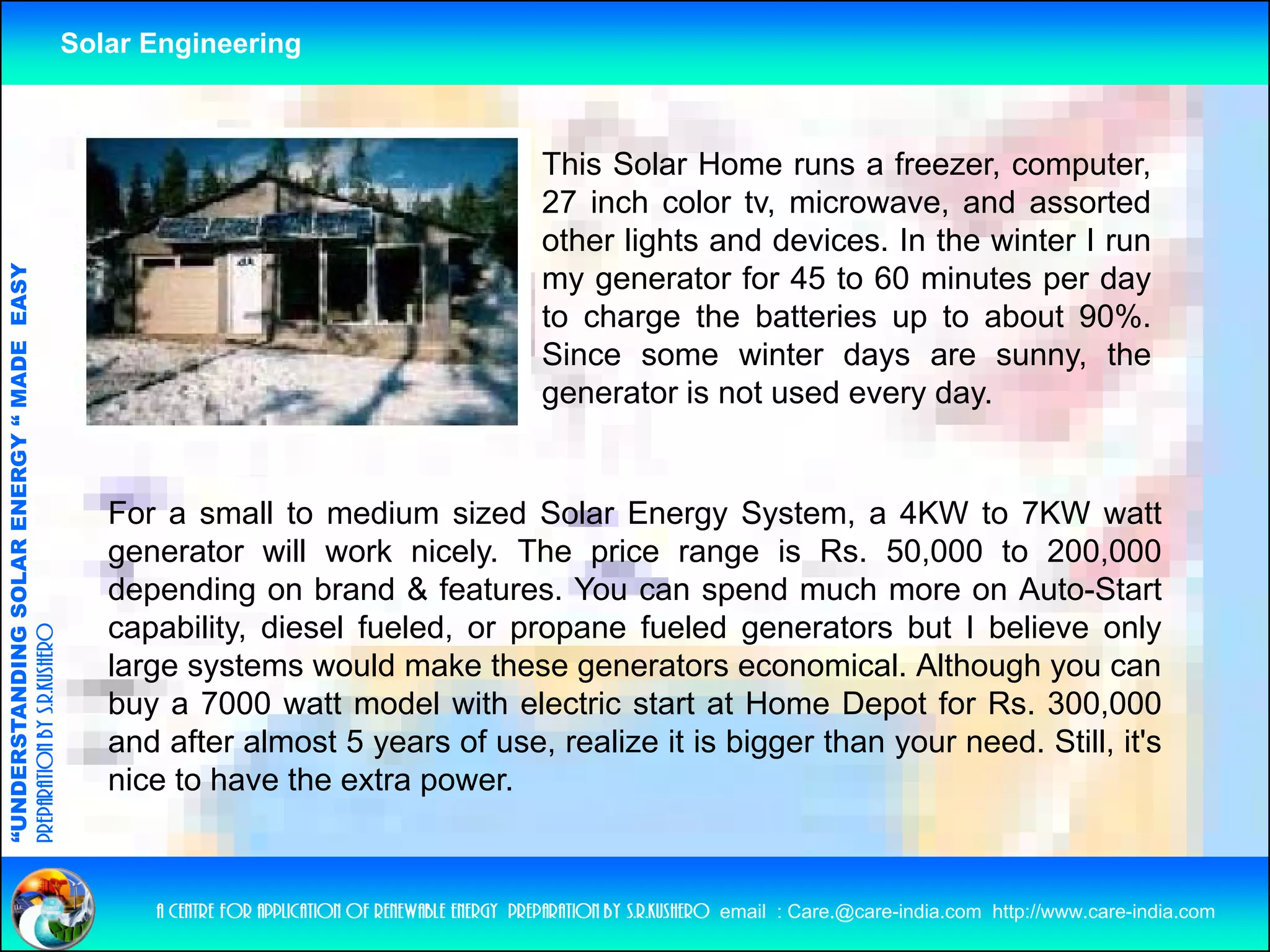 Solar Engineering



                                                                                                       This Solar Home runs a freezer, computer,
                                                                                                       27 inch color tv, microwave, and assorted
                                                                                                       other lights and devices In the winter I run
                                                                                                                        devices.
                                   RGY “ MAD EASY




                                                                                                       my generator for 45 to 60 minutes per day
                                                                                                       to charge the batteries up to about 90%.
                                           DE




                                                                                                       Since some winter days are sunny the
                                                                                                                                        sunny,
                                                                                                       generator is not used every day.
                           OLAR ENER




                                                       For a small to medium sized Solar Energy System, a 4KW to 7KW watt
                                                       generator will work nicely. The price range is Rs. 50,000 to 200,000
                                                       depending on brand & features You can spend much more on Auto-Start
                                                                                features.                                 Auto Start
              ANDING SO




                                                       capability, diesel fueled, or propane fueled generators but I believe only
preparation by s.r.kushero




                                                       large systems would make these generators economical. Although you can
                                                       buy a 7000 watt model with electric start at Home Depot for Rs. 300,000
“UNDERSTA




                                                       and after almost 5 years of use, realize it is bigger than your need. Still, it's
                                                       nice to have the extra power.
“




                                                          a centre for application of renewable energy preparation by s.r.kushero email : Care.@care-india.com http://www.care-india.com
 