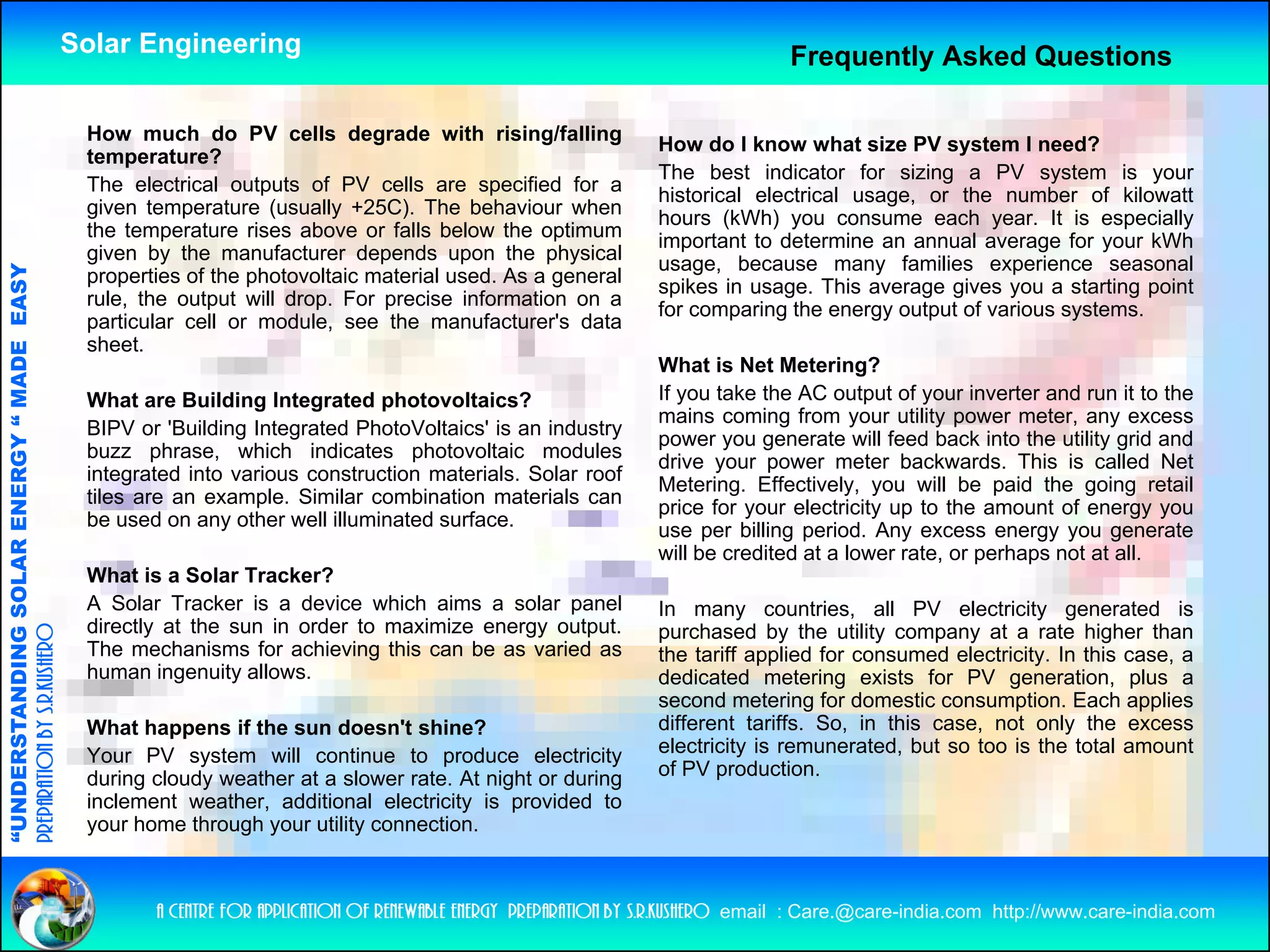 Solar Engineering                                                                  Frequently Asked Questions

                                                     How much do PV cells degrade with rising/falling
                                                                                                                       How do I know what size PV system I need?
                                                     temperature?
                                                                                                                       The best indicator for sizing a PV system is your
                                                     The electrical outputs of PV cells are specified for a
                                                                                                                       historical electrical usage, or the number of kilowatt
                                                     given temperature (usually +25C). The behaviour when
                                                                                                                       hours (kWh) you consume each year. It is especially
                                                     the temperature rises above or falls below the optimum
                                                             p                                          p              important to determine an annual average for your kWh
                                                     given by the manufacturer depends upon the physical
                                                                                                                       usage, because many families experience seasonal
                                   RGY “ MAD EASY




                                                     properties of the photovoltaic material used. As a general
                                                                                                                       spikes in usage. This average gives you a starting point
                                                     rule, the output will drop. For precise information on a
                                                                                                                       for comparing the energy output of various systems.
                                                     particular cell or module, see the manufacturer's data
                                                     sheet.
                                           DE




                                                                                                                       What is Net Metering?   ?
                                                     What are Building Integrated photovoltaics?                       If you take the AC output of your inverter and run it to the
                                                                                                                       mains coming from your utility power meter, any excess
                                                     BIPV or 'Building Integrated PhotoVoltaics' is an industry
                                                                                                                       power you generate will feed back into the utility grid and
                                                     buzz phrase, which indicates photovoltaic modules
                                                                                                                       drive your power meter backwards. This is called Net
                                                     integrated into various construction materials Solar roof
                                                                                          materials.
                           OLAR ENER




                                                                                                                       Metering. Effectively, you will be paid the going retail
                                                     tiles are an example. Similar combination materials can
                                                                                                                       price for your electricity up to the amount of energy you
                                                     be used on any other well illuminated surface.
                                                                                                                       use per billing period. Any excess energy you generate
                                                                                                                       will be credited at a lower rate, or perhaps not at all.
                                                     What is a Solar Tracker?
              ANDING SO




                                                     A Solar Tracker is a device which aims a solar panel              In many countries, all PV electricity generated is
                                                     directly at the sun in order to maximize energy output.
preparation by s.r.kushero




                                                                                                                       purchased by the utility company at a rate higher than
                                                     The mechanisms for achieving this can be as varied as             the tariff applied for consumed electricity. In this case, a
                                                     human ingenuity allows.                                           dedicated metering exists for PV generation, plus a
                                                                                                                       second metering for domestic consumption. Each applies
“UNDERSTA




                                                     What happens if the sun doesn't shine?                            different tariffs. So, in this case, not only the excess
                                                     Your PV system will continue to produce electricity               electricity is remunerated, but so too is the total amount
                                                     during cloudy weather at a slower rate. At night or during        of PV production.
                                                     inclement weather, additional electricity is provided to
                                                     y
                                                     your home through your utility connection.
                                                                     g y          y
“




                                                            a centre for application of renewable energy preparation by s.r.kushero email : Care.@care-india.com http://www.care-india.com
 