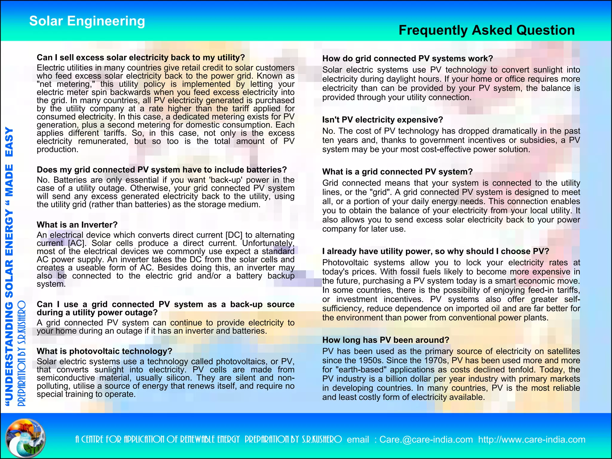 Solar Engineering
                                                                                                                                                       Frequently Asked Question
                                                     Can I sell excess solar electricity back to my utility?                      How do grid connected PV systems work?
                                                     Electric utilities in many countries give retail credit to solar customers   Solar electric systems use PV technology to convert sunlight into
                                                     who feed excess solar electricity back to the power grid. Known as           electricity during daylight hours. If your home or office requires more
                                                     "net metering," this utility policy is implemented by letting your           electricity than can be provided by your PV system, the balance is
                                                     electric meter spin backwards when you feed excess electricity into
                                                     the grid. In many countries, all PV electricity generated is purchased       provided through your utility connection.
                                                     by the utility company at a rate higher than the tariff applied for
                                                     consumed electricity. I thi case, a d di t d metering exists f PV
                                                                d l t i it In this           dedicated      t i       i t for     Isn't PV electricity expensive?
                                                     generation, plus a second metering for domestic consumption. Each
                                   RGY “ MAD EASY




                                                     applies different tariffs. So, in this case, not only is the excess          No. The cost of PV technology has dropped dramatically in the past
                                                     electricity remunerated, but so too is the total amount of PV                ten years and, thanks to government incentives or subsidies, a PV
                                                     production.                                                                  system may be your most cost-effective power solution.
                                           DE




                                                     Does my grid connected PV system have to include batteries?                  What is a grid connected PV system?
                                                     No. Batteries are only essential if you want 'back-up' power in the          Grid connected means that your system is connected to the utility
                                                     case of a utility outage. Otherwise, your grid connected PV system           lines, or the "grid". A grid connected PV system is designed to meet
                                                     will send any excess generated electricity back to the utility, using
                                                     the utility grid (rather than batteries) as the storage medium.              all, or a portion of your daily energy needs. This connection enables
                                                                                                                                  you to obtain the balance of your electricity from your local utility. It
                                                                                                                                  also allows you to send excess solar electricity back to your power
                                                     What is an Inverter?
                           OLAR ENER




                                                                                                                                  company for later use
                                                                                                                                                      use.
                                                     An electrical device which converts direct current [DC] to alternating
                                                     current [AC]. Solar cells produce a direct current. Unfortunately,
                                                     most of the electrical devices we commonly use expect a standard             I already have utility power, so why should I choose PV?
                                                     AC power supply. An inverter takes the DC from the solar cells and           Photovoltaic systems allow you to lock your electricity rates at
                                                     creates a useable form of AC. Besides doing this, an inverter may            today's prices. With fossil fuels likely to become more expensive in
                                                     also be connected to the electric grid and/or a battery backup
                                                     syste
                                                     system.                                                                      the future, purchasing a PV system today is a smart economic move.
              ANDING SO




                                                                                                                                  In some countries, there is the possibility of enjoying f
                                                                                                                                                                                f         feed-in tariffs,
                                                                                                                                                                                                      ff
                                                                                                                                  or investment incentives. PV systems also offer greater self-
                                                     Can I use a grid connected PV system as a back-up source
preparation by s.r.kushero




                                                     during a utility power outage?                                               sufficiency, reduce dependence on imported oil and are far better for
                                                                                                                                  the environment than power from conventional power plants.
                                                     A grid connected PV system can continue to provide electricity to
                                                     your home during an outage if it has an inverter and batteries.
                                                                                                                                  How long has PV been around?
                                                                                                                                           g
“UNDERSTA




                                                     What is photovoltaic technology?                                             PV has been used as the primary source of electricity on satellites
                                                     Solar electric systems use a technology called photovoltaics, or PV,         since the 1950s. Since the 1970s, PV has been used more and more
                                                     that converts sunlight into electricity. PV cells are made from              for "earth-based" applications as costs declined tenfold. Today, the
                                                     semiconductive material, usually silicon. They are silent and non-           PV industry is a billion dollar per year industry with primary markets
                                                     polluting, utilise a source of energy that renews itself, and require no     in developing countries. In many countries, PV is the most reliable
                                                     special training to operate.                                                 and least costly form of electricity available.
                                                                                                                                                 y                   y
“




                                                                a centre for application of renewable energy preparation by s.r.kushero email : Care.@care-india.com http://www.care-india.com
 