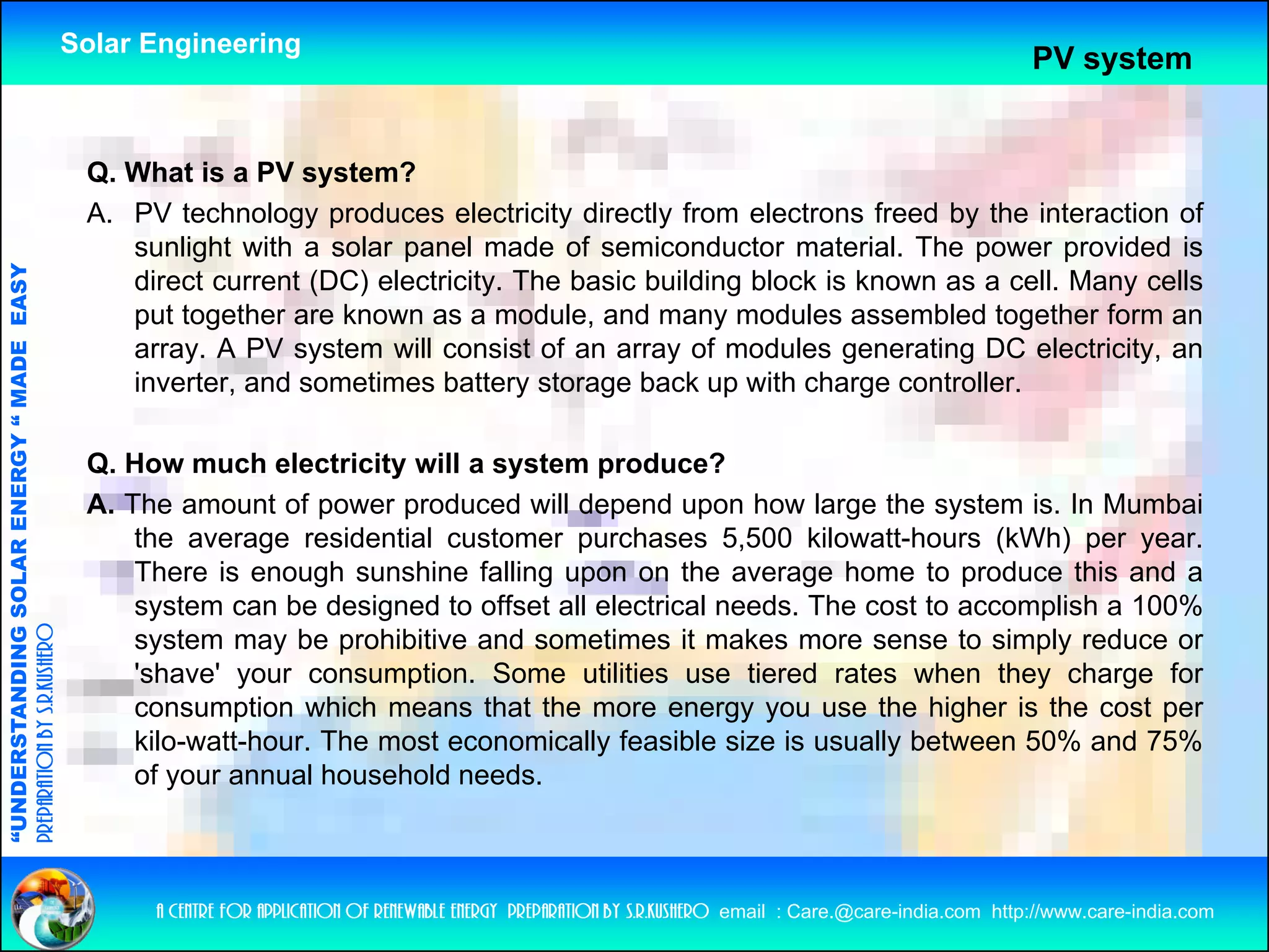 Solar Engineering
                                                                                                                                                                  PV system


                                                     Q. What is a PV system?
                                                     A. PV technology produces electricity directly from electrons freed by the interaction of
                                                        sunlight with a solar panel made of semiconductor material. Th power provided i
                                                            li ht ith     l         l     d   f     i   d t        t i l The             id d is
                                   RGY “ MAD EASY




                                                        direct current (DC) electricity. The basic building block is known as a cell. Many cells
                                                        put together are known as a module, and many modules assembled together form an
                                                        array. A PV system will consist of an array of modules generating DC electricity, an
                                           DE




                                                        inverter, and sometimes battery storage back up with charge controller.

                                                     Q. How much electricity will a system p
                                                                              y       y       produce?
                           OLAR ENER




                                                     A. The amount of power produced will depend upon how large the system is. In Mumbai
                                                         the average residential customer purchases 5,500 kilowatt-hours (kWh) per year.
                                                         There is enough sunshine falling upon on the average home to produce this and a
              ANDING SO




                                                         system can be designed to offset all electrical needs. The cost to accomplish a 100%
                                                                                     ff                                                     %
preparation by s.r.kushero




                                                         system may be prohibitive and sometimes it makes more sense to simply reduce or
                                                         'shave' your consumption. Some utilities use tiered rates when they charge for
                                                         consumption which means that the more energy you use the higher is the cost per
“UNDERSTA




                                                         kilo-watt-hour. The most economically feasible size is usually between 50% and 75%
                                                         of your annual household needs.
“




                                                          a centre for application of renewable energy preparation by s.r.kushero email : Care.@care-india.com http://www.care-india.com
 