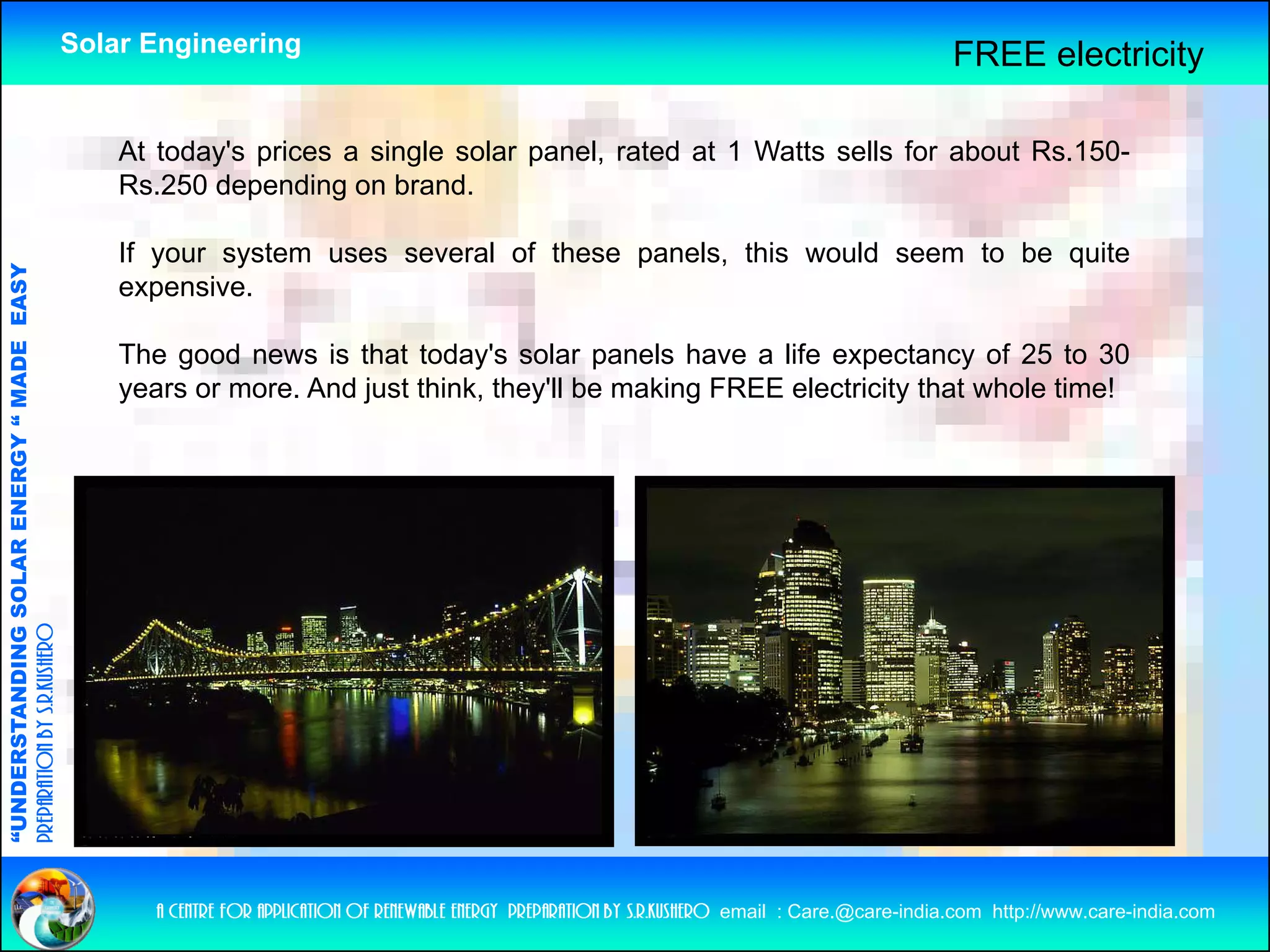 Solar Engineering                                                                                    FREE electricity

                                                        At today's prices a single solar panel, rated at 1 Watts sells for about Rs.150-
                                                        Rs.250 depending on brand.

                                                        If your system uses several of these panels, this would seem to be quite
                                   RGY “ MAD EASY




                                                        expensive.
                                           DE




                                                        The good news is that today's solar panels have a life expectancy of 25 to 30
                                                                                today s
                                                        years or more. And just think, they'll be making FREE electricity that whole time!
              ANDING SO    OLAR ENER
preparation by s.r.kushero
“UNDERSTA
“




                                                           a centre for application of renewable energy preparation by s.r.kushero email : Care.@care-india.com http://www.care-india.com
 