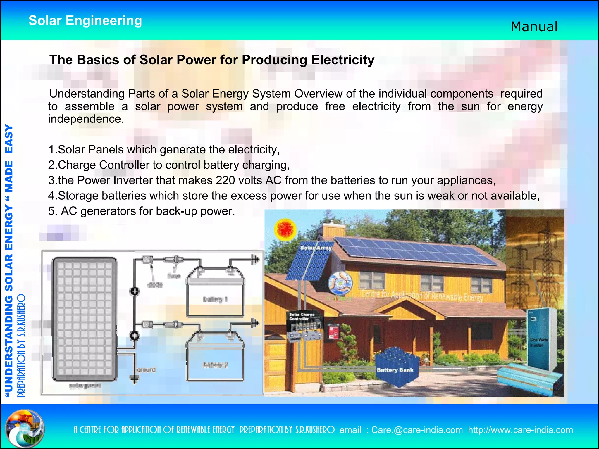 Solar Engineering                                                                                                   Manual

                                                       The Basics f Solar Power f P d i
                                                       Th B i of S l P          for Producing El t i it
                                                                                              Electricity

                                                      Understanding Parts of a Solar Energy System Overview of the individual components required
                                                      to assemble a solar power system and produce free electricity from the sun for energy
                                                                            p        y          p                     y                        gy
                                                      independence.
                                   RGY “ MAD EASY




                                                      1.Solar Panels which generate the electricity,
                                                      2.Charge Controller to control battery charging,
                                           DE




                                                      3.the Power Inverter that makes 220 volts AC from the batteries to run your appliances,
                                                      4.Storage batteries which store the excess power for use when the sun is weak or not available,
                                                      5. AC generators for back-up power.
              ANDING SO    OLAR ENER
preparation by s.r.kushero
“UNDERSTA
“




                                                          a centre for application of renewable energy preparation by s.r.kushero email : Care.@care-india.com http://www.care-india.com
 