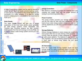 Solar Engineering                                                                             Solar Power : Components



                                                    A Solar Power energy system can be used by anyone to               Charge Controllers
                                                    supply all their electrical needs, provide back-up power,          This device is necessary to protect the batteries from over
                                                    or even just as a supplement to the normal electrical grid         charging and supply them with the proper amount of
                                                    connection to a utility company. It is ideal for remote            energy to promote long battery life.
                                                    locations where power is unavailable or too expensive to
                                   RGY “ MAD EASY




                                                    hook-up to.                                                        Power Inverters
                                                                                                                       The power inverter converts your storage battery power
                                                    Solar Panels                                                       into the 220 volts AC that runs your appliances. It is the
                                           DE




                                                    The S   Solar Panels tutorial will give you a simple               heart of your solar energy system Unless you only run 12
                                                                                                                                                  system.
                                                    explanation of this most basic electric power generator            volt DC appliances you will need a power inverter to supply
                                                    for solar energy systems. Fixed, Adjustable, and                   your AC.
                                                    Tracking type mounting systems are also covered.
                                                    Getting power from the sun's energy is not only Free, but
                                                            gp                         gy         y     ,              Storage Batteries
                           OLAR ENER




                                                    it's Fun to setup a solar energy system and be your own            Without Storage Batteries to store energy you would only
                                                    utility company                                                    have power when the sun was shining or the generator as
                                                                                                                       running. Here we discuss 4 major categories of batteries
                                                                                                                       for solar power systems. The batteries in your system are
              ANDING SO




                                                                                                                       very important. The care & feeding section of this tutorial is
                                                                                                                       a must read to ensure long battery life and good
preparation by s.r.kushero




                                                                                                                       performance.

                                                                                                                       AC Generators
“UNDERSTA




                                                                                                                       Even the largest Solar Energy System would not have
                                                                                                                       enough power for many consecutive days of no sun. The
                                                                                                                       AC Generator tutorial will tell you what size generator you'll
                                                                                                                       need
“




                                                             a centre for application of renewable energy preparation by s.r.kushero email : Care.@care-india.com http://www.care-india.com
 
