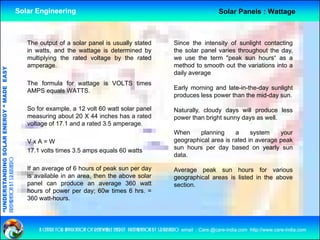 Solar Engineering                                                                          Solar Panels : Wattage



                                                       The output of a solar panel is usually stated                      Since the intensity of sunlight contacting
                                                       in watts, and the wattage is determined by                         the solar panel varies throughout the day,
                                                       multiplying the rated voltage by the rated
                                                         u p y g e a ed o age               e a ed                        we use the term "peak sun hours“ as a
                                                                                                                            e        e e      pea su     ou s
                                                       amperage.                                                          method to smooth out the variations into a
                                   RGY “ MAD EASY




                                                                                                                          daily average
                                                       The formula for wattage is VOLTS times
                                                                                                                          Early morning and late-in-the-day sunlight
                                                                                                                              y       g                   y      g
                                           DE




                                                       AMPS equals WATTS
                                                                   WATTS.
                                                                                                                          produces less power than the mid-day sun.

                                                       So for example, a 12 volt 60 watt solar panel                      Naturally, cloudy days will produce less
                                                       measuring about 20 X 44 inches has a rated                         p
                                                                                                                          power than bright sunny days as well.
                                                                                                                                        g       y y
                           OLAR ENER




                                                       voltage of 17.1 and a rated 3.5 amperage.
                                                                                                                          When     planning     a     system     your
                                                       VxA=W                                                              geographical area is rated in average peak
                                                                                                                          sun hours per day based on yearly sun
                                                                                                                                     p      y              y   y
              ANDING SO




                                                       17.1
                                                       17 1 volts times 3 5 amps equals 60 watts
                                                                        3.5
                                                                                                                          data.
preparation by s.r.kushero




                                                       If an average of 6 hours of peak sun per day                       Average peak sun hours for various
                                                       is available in an area, then the above solar                      g g p
                                                                                                                          geographical areas is listed in the above
“UNDERSTA




                                                       panel can produce an average 360 watt                              section.
                                                       hours of power per day; 60w times 6 hrs. =
                                                       360 watt-hours.
“




                                                           a centre for application of renewable energy preparation by s.r.kushero email : Care.@care-india.com http://www.care-india.com
 