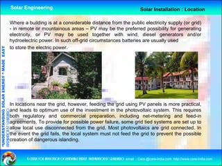 Solar Engineering                                                                 Solar Installation : Location

                                                Where a building is at a considerable distance from the public electricity supply (or grid)
                                                - in remote or mountainous areas – PV may be the preferred possibility for generating
                                                electricity, or PV may be used together with wind, diesel generators and/or
                                                hydroelectric power In such off-grid circumstances batteries are usually used
                                                              power.         off grid
                                                to store the electric power.
              ANDING SO            RGY “ MAD EASY
                           OLAR ENER       DE




                                                In locations near the grid however feeding the grid using PV panels is more practical
                                                                       grid, however,                                           practical,
                                                and leads to optimum use of the investment in the photovoltaic system. This requires
preparation by s.r.kushero




                                                both regulatory and commercial preparation, including net-metering and feed-in
                                                agreements. To provide for possible power failure, some grid tied systems are set up to
                                                 g               p            p        p                  g          y               p
“UNDERSTA




                                                allow local use disconnected from the grid. Most photovoltaics are grid connected. In
                                                the event the grid fails, the local system must not feed the grid to prevent the possible
                                                creation of dangerous islanding.
“




                                                          a centre for application of renewable energy preparation by s.r.kushero email : Care.@care-india.com http://www.care-india.com
 