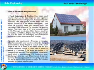 Solar Engineering                                                                          Solar Panels : Mountings



                                                       Types of Solar Panel Array Mountings

                                                       : Fixed, Adjustable, & Tracking Fixed solar panel
                                                       mounts : If you use th most simple and l
                                                              t              the      t i l        d least expensive
                                                                                                         t       i
                                                       type of solar panel mounting system, it will be completely
                                   RGY “ MAD EASY




                                                       stationary. The solar panels should always face the
                                                       equator. (due south in the northern hemisphere). Don't
                                                       forget that true south varies from magnetic south. This
                                           DE




                                                       can make a huge difference. For example, true south in
                                                       eastern Washington state is 161 on a compass instead
                                                       of 180. The angle of inclination (tilt) in degrees should be
                                                       set to about your latitude. Slightly more than your latitude
                                                       will favor the winter sun and slightly less will favor the
                           OLAR ENER




                                                       summer sun. (for a seasonal cabin for example).

                                                       Adjustable solar panel mounts : The angle of inclination
                                                       ( )
                                                       (tilt) of an adjustable solar panel mount can be changed
                                                                      j              p                       g
              ANDING SO




                                                       2 or more times during the year to account for the lower
preparation by s.r.kushero




                                                       angle of the sun in winter as the earth orbits the sun
                                                       causing seasonal change. A good rule of thumb is
                                                       latitude + 15 degrees in the winter and latitude – 15
                                                       degrees in the summer This will increase overall solar
                                                                         summer.
“UNDERSTA




                                                       panel output by approximately 25%. I adjust my solar
                                                       panel array 4 times per year. (Shown here in its summer
                                                       position). An easy approach that works pretty good is to
                                                       set the tilt for the winter position in about mid October
                                                       and b k t summer position i mid.
                                                           d back to              iti in id
“




                                                            a centre for application of renewable energy preparation by s.r.kushero email : Care.@care-india.com http://www.care-india.com
 