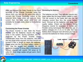 Solar Engineering                                                                                               Connections



                                                     After you connect the Solar Panels to the input                 Connecting the Batteries
                                                     terminals of the Charge Controller using the
                                                     above chart, you can use the same size wire to                  The batteries are last. They will also require very
                                                     connect the Charge Controller output to the                     large cables like the large battery cables in cars.
                                   RGY “ MAD EASY




                                                     batteries since these wires will carry no more                  The full current to the loads and also the full
                                                     current than the solar panel wires and will                     charging current flow thru the entire battery
                                                     probably be located pretty close to the batteries               bank. Connect all the batteries with large high
                                           DE




                                                     anyway.                                                         quality cables. Check out the Battery Wiring
                                                                                                                     Diagrams tutorial for examples of Series and
                                                     Connecting the Power Inverter                                   Parallel wiring techniques that allow the use of
                                                                                                                     battery voltages of 2, 4, 6, or 12 volts. Our new
                                                     The Power Inverter is next Both the Power
                                                                               next.
                           OLAR ENER




                                                                                                                     Battery Bank Designer tool will show you how to
                                                     Inverter and the Batteries require the largest
                                                                                                                     connect the batteries for these various voltage
                                                     wires in the system. During operation, the AC
                                                     produced by the Power Inverter draws
                                                     considerable amps from the batteries Not only
                                                                                    batteries.
              ANDING SO




                                                     are very large wires required, but they should not
preparation by s.r.kushero




                                                     exceed 6 feet in length to reach the batteries.
                                                     These wires are like the large battery cables in
                                                     cars.
                                                     cars Use the largest size possible An AC
                                                                                     possible.
“UNDERSTA




                                                     appliance drawing 10 amps (like a microwave or
                                                     vacuum cleaner) will require 100 amps at 12
                                                     volts DC. Even large cables will get warm. Don't
                                                     skimp here
                                                            here.
“




                                                           a centre for application of renewable energy preparation by s.r.kushero email : Care.@care-india.com http://www.care-india.com
 