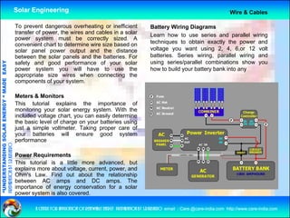 Solar Engineering                                                                                            Wire & Cables

                                                    To prevent dangerous overheating or inefficient                    Battery Wiring Diagrams
                                                    transfer of power, the wires and cables in a solar                 Learn how to use series and parallel wiring
                                                    power system must be correctly sized. A
                                                    convenient chart to determine wire size based on                   techniques to obtain exactly the power and
                                                    solar panel power output and the distance                          voltage you want using 2, 4, 6,or 12 volt
                                                    between the solar panels and the batteries. For                    batteries.
                                                                                                                       batteries Series wiring parallel wiring and
                                                                                                                                          wiring,
                                                                                                                       using series/parallel combinations show you
                                   RGY “ MAD EASY




                                                    safety and good performance of your solar
                                                    power system you will have to use the                              how to build your battery bank into any
                                                    appropriate size wires when connecting the
                                           DE




                                                    components of your system
                                                                         system.

                                                    Meters & Monitors
                                                    This tutorial explains the importance of
                           OLAR ENER




                                                    monitoring your solar energy system With the
                                                                                   system.
                                                    included voltage chart, you can easily determine
                                                    the basic level of charge on your batteries using
                                                    just a simple voltmeter. Taking proper care of
                                                    y
                                                    your batteries will ensure good system
                                                                                      g        y
              ANDING SO




                                                    performance
preparation by s.r.kushero




                                                    Power Requirements
                                                    This tutorial is a little more advanced but
                                                                                     advanced,
“UNDERSTA




                                                    explains more about voltage, current, power, and
                                                    Ohm's Law. Find out about the relationship
                                                    between AC amps and DC amps. The
                                                    importance of energy conservation for a solar
“




                                                    power system is also covered.

                                                            a centre for application of renewable energy preparation by s.r.kushero email : Care.@care-india.com http://www.care-india.com
 
