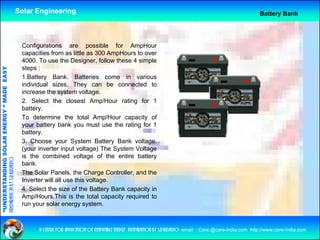 Solar Engineering                                                                                              Battery Bank




                                                     Configurations are possible for AmpHour
                                                     capacities from as little as 300 AmpHours to over
                                                     4000.
                                                     4000 To use the Designer follow these 4 simple
                                                                          Designer,
                                                     steps :
                                   RGY “ MAD EASY




                                                     1.Battery Bank. Batteries come in various
                                                     individual sizes. They can be connected to
                                           DE




                                                     increase th system voltage.
                                                     i         the      t       lt
                                                     2. Select the closest Amp/Hour rating for 1
                                                     battery.
                                                     To determine the total Amp/Hour capacity of
                                                                                      p      p    y
                           OLAR ENER




                                                     your battery bank you must use the rating for 1
                                                     battery.
                                                     3. Choose your System Battery Bank voltage.
                                                     (your inverter input voltage) The System Voltage
              ANDING SO




                                                     is the combined voltage of the entire battery
preparation by s.r.kushero




                                                     bank.
                                                     The Solar Panels, the Charge Controller, and the
“UNDERSTA




                                                     Inverter will all use this voltage
                                                                                voltage.
                                                     4. Select the size of the Battery Bank capacity in
                                                     Amp/Hours.This is the total capacity required to
                                                     run your solar energy system.
“




                                                           a centre for application of renewable energy preparation by s.r.kushero email : Care.@care-india.com http://www.care-india.com
 