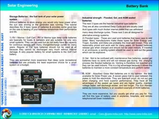 Solar Engineering                                                                                                     Battery Bank

                                                     Storage Batteries : the fuel tank of your solar power
                                                                                                                            Industrial strength : Flooded, Gel, and AGM sealed
                                                     system
                                                                                                                            batteries
                                                     Without batteries to store energy you would only have power when
                                                     the sun was shining or the generator was running. This tutorial        The next 3 types are the heavier industrial type batteries.
                                                     describes the 4 basic types of batteries & provides some good tips     They are all also considered Deep Cycle and are usually Lead
                                                     on the care & feeding of your batteries tomaximize their performance   Acid types with much thicker internal plates that can withstand
                                                     and life.                                                              many deep discharge cycles. These next 3 are all designed for
                                   RGY “ MAD EASY




                                                                                                                            alternative energy systems.
                                                     1) RV / Marine / Golf Cart : RV or Marine type deep cycle batteries    2) Flooded types : These are Lead acid batteries that have caps to add
                                                     are basically for boats & campers and are suitable for only very       water. Many manufacturers make these types for Solar Energy use.
                                                     small systems. They can be used but do not really have the capacity    Trojan, Surrette, and Deka are probably the most well known. They are
                                           DE




                                                     for continous service with many charge/discharge cycles for many       reasonably priced and work well f many years. All fl d d b tt i
                                                                                                                                     bl    i d    d     k    ll for                  flooded batteries
                                                     years. Regular or Car type batteries should not be used at all         release gas when charged and should not be used indoors. If installed
                                                     because they cannot be discharged very much without internal           in an enclosure, a venting system should be used to vent out the gases
                                                     damage. A very popular battery for small systems is the Golf Cart      which can be explosive.
                                                     battery.
                                                                                                                            3) Gel : Not to be confused with maintenance free batteries, sealed gel
                           OLAR ENER




                                                     They are somewhat more expensive th
                                                     Th               h t              i   than d
                                                                                                deep cycle recreational
                                                                                                        l        ti   l     batteries have no vents and will not release gas during the charging
                                                     batteries but are probably the least expensive choice for a small      process like flooded batteries do. Venting is therefore not required and
                                                     system on a budget.                                                    they can be used indoors. This is a big advantage because it allows the
                                                                                                                            batteries to maintain a more constant temperature and perform better.

                                                                                                                            4) AGM : Absorbed Glass Mat batteries are in my opinion the best
                                                                                                                             ) G         bso bed G ass at batte es a e            y op o t e
              ANDING SO




                                                                                                                            available for Solar Power use. A woven glass mat is used between the
                                                                                                                            plates to hold the electrolyte. They are leak/spill proof, do not out gas
preparation by s.r.kushero




                                                                                                                            when charging, and have superior performance. They have all the
                                                                                                                            advantages of the sealed gel types and are higher quality, maintain
                                                                                                                            voltage better, self discharge slower, and last longer. The Sun Xtender
                                                                                                                            series by Concorde Battery is an excellent example of AGM batteries.
“UNDERSTA




                                                                                                                            They are more expensive, but you usually get what you pay for. You
                                                                                                                            will find this type of battery used in airplanes, hospitals, and remote
                                                                                                                            telephone/cell tower installations.
“




                                                               a centre for application of renewable energy preparation by s.r.kushero email : Care.@care-india.com http://www.care-india.com
 