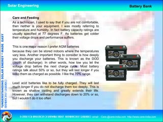 Solar Engineering                                                                                           Battery Bank


                                                      Care and Feeding
                                                      As a technician, I used to say that if you are not comfortable,
                                                      then neither is your equipment. I was mostly referring to
                                                      temperature and humidity In fact battery capacity ratings are
                                                                        humidity.
                                                      usually specified at 77 degrees F. As batteries get colder
                                   RGY “ MAD EASY




                                                      their voltage drops and performance suffers.
                                           DE




                                                      This is
                                                      Thi i one major reason I prefer AGM b tt i
                                                                     j             f         batteries
                                                      because they can be stored indoors where the temperatures
                                                      vary less. Another important thing to consider is how deeply
                                                      you discharge your batteries. This is known as the DOD
                           OLAR ENER




                                                      (depth of discharge). In other words, how low you let the
                                                      voltage drop before the next charge cycle. Most battery
                                                      ratings talk about 50% or so, but they will last longer if you
                                                      keep them as charged as possible. I like the 70% range.
              ANDING SO
preparation by s.r.kushero




                                                      Lead acid batteries like to be fully charged. They will last
                                                      much longer if you do not discharge them too deeply. This is
                                                      known as shallow cycling and greatly extends their life.
“UNDERSTA




                                                      However, they can withstand discharges down to 20% or so,
                                                      but I wouldn't do it too often
“




                                                           a centre for application of renewable energy preparation by s.r.kushero email : Care.@care-india.com http://www.care-india.com
 