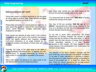 Solar Engineering                                                                                                       BASIC



                                                     How much sunshine will I need?                                    How many solar panels you will need based on the
                                                                                                                       amount of sunshine available daily in your area

                                                     Using solar power to produce electricity is not the same
                                                     as using solar t produce h t S l th
                                                          i      l to     d      heat. Solar thermal principles
                                                                                                   l i i l              It is presumed that at "peak sun", 1000 W/m² of power
                                                                                                                                                peak sun        W/m
                                                                                                                       reaches the surface of the earth.
                                                     are applied to produce hot fluids or air.
                                   RGY “ MAD EASY




                                                                                                                       One hour of full sun provides 1000 Wh per m² = 1
                                                     Photovoltaic principles are used to produce electricity. A
                                                                                                                       kWh/m² -representing the solar energy received in one
                                           DE




                                                     solar panel (PV panel) is made of the natural element
                                                                                                     element,
                                                     silicon, which becomes charged electrically when                  hour on a cloudless summer day on a one-square meter
                                                     subjected to sun light.                                           surface directed towards the sun.


                                                     Solar panels are directed at solar south in the northern          To put this in some other perspective, the Indian
                                                            p
                           OLAR ENER




                                                     hemisphere and solar north in the southern hemisphere             Department of E
                                                                                                                       D     t    t f Energy i di t
                                                                                                                                                 indicates th amount of solar
                                                                                                                                                            the        t f     l
                                                     (these are slightly different than magnetic compass               energy that hits the surface of the earth every +/- hour is
                                                                                                                       greater than the total amount of energy that the entire
                                                     north-south directions) at an angle dictated by the
                                                     geographic location and latitude of where they are to be          human population requires in a year. Another
                                                                                                                       perspective is that roughly 100 miles square of solar
                                                                                                                                                g y
              ANDING SO




                                                     installed.
                                                     installed
                                                                                                                       panels placed in the southwestern U.S. could power the
preparation by s.r.kushero




                                                                                                                       WHOLE United States .
                                                     Typically, the angle of the solar array is set within a
                                                     range of between site-latitude-plus 15 degrees and site-
                                                                                                                       The intensity of the Sun's radiation changes with the
                                                     latitude-minus 15 degrees, depending on whether a
                                                                           g     ,    p      g
“UNDERSTA




                                                                                                                       hour of th d
                                                                                                                       h      f the day, ti
                                                                                                                                         time of th year and weather conditions.
                                                                                                                                               f the        d     th      diti
                                                     slight winter or summer bias is desirable in the system.
                                                                                                                       To be able to make calculations in planning a system,
                                                                                                                       the total amount of solar radiation energy is expressed in
                                                     Many solar arrays are placed at an angle equal to the             hours of full sunlight per m², or Peak Sun Hours. This
                                                     site latitude with no bias for seasonal periods.                  term, Peak Sun Hours, represents the average amount
                                                                                                                                                    p                  g
“




                                                                                                                       of sun available per day throughout the year.


                                                             a centre for application of renewable energy preparation by s.r.kushero email : Care.@care-india.com http://www.care-india.com
 