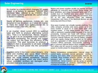Solar Engineering                                                                                                      Inverter

                                                                                                                      Motors and power supplies usually run warmer and less
                                                     An inverter is a device which changes DC power                   efficiently on mod-sine wave power. Some things, like
                                                     stored in a battery to standard 120/240 VAC                      fans, amplifiers, and cheap fluorescent lights, give off an
                                                     electricity (also referred to as 110/220). Most                  audible buzz on modified sine wave power. However,
                                                     solar power systems generate DC current which                    modified sine wave inverters make the conversion from
                                                     is stored in batteries.                                          DC to AC very efficiently. They are relatively
                                                                                                                                          y          y       y                  y
                                                                                                                      inexpensive, and many of the electrical devices we use
                                   RGY “ MAD EASY




                                                     Nearly all lighting, appliances, motors, etc., are               every day work fine on them.
                                                     designed to use ac power, so it takes an inverter
                                                     to make the switch from battery-stored DC to                     Sine wave inverters can virtually operate anything. Your
                                                     standard power (120 VAC, 60 Hz).
                                                              p        (        ,      )
                                           DE




                                                                                                                      utility company provides sine wave power, so a sine
                                                                                                                      wave inverter is equal to or even better than utility
                                                                                                                      supplied power. A sine wave inverter can "clean up"
                                                     In an inverter, direct current (DC) is switched                  utility or generator supplied power because of its internal
                                                     back and forth to produce alternating current                    processing. Inverters are made with various internal
                                                     (AC). Then it is transformed, filtered, stepped,                 features and many permit external equipment interface.
                                                                                                                                          y p               q p
                           OLAR ENER




                                                     etc.
                                                     etc to get it to an acceptable output waveform
                                                                                           waveform.                  Common internal features are internal battery chargers
                                                     The more processing, the cleaner and quieter                     which can rapidly charge batteries when an AC source
                                                     the output, but the lower the efficiency of the                  such as a generator or utility power is connected to the
                                                     conversion. The goal becomes to produce a                        inverter's INPUT terminals. Auto-transfer switching is
                                                     waveform that is acceptable to all loads without                 also a common internal feature which enables switching
              ANDING SO




                                                     sacrificing too much power into the conversion                   from either one AC source to another and/or f
                                                                                                                      f        ih                         h     d/ from utility
                                                                                                                                                                              ili
                                                     process.                                                         power to inverter power for designated loads.
preparation by s.r.kushero




                                                     Inverters come in two basic output designs - sine                Battery temperature compensation, internal relays to
                                                     wave and modified sine wave. Most 120VAC                         control loads, automatic remote generator starting /
                                                                                                                                    ,                   g              g
“UNDERSTA




                                                     devices can use the modified sine wave, but                      stopping and many other programmable features are
                                                     there are some notable exceptions. Devices                       available. Most inverters produce 120VAC, but can be
                                                     such as laser printers which use triacs and/or                   equipped with a step-up transformer to produce
                                                     silicon controlled rectifiers are damaged when                   120/240VAC. Some inverters can be series or parallel
                                                     p
                                                     provided mod-sine wave power.
                                                                                p                                     "stacked-interfaced" to produce 120/240VAC or to
“




                                                                                                                      increase the available amperage.


                                                           a centre for application of renewable energy preparation by s.r.kushero email : Care.@care-india.com http://www.care-india.com
 