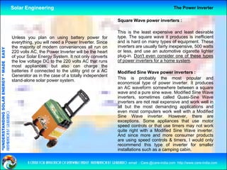 Solar Engineering                                                                                        The Power Inverter

                                                                                                                       Square Wave power inverters :

                                                                                                                       This is the least expensive and least desirable
                                                    Unless you plan on using battery power for                         type. The square wave it produces is inefficient
                                                    everything,
                                                    everything you will need a Power Inverter Since
                                                                                        Inverter.                      and is hard on many types of equipment These
                                                                                                                                                        equipment.
                                                    the majority of modern conveniences all run on                     inverters are usually fairly inexpensive, 500 watts
                                   RGY “ MAD EASY




                                                    220 volts AC, the Power Inverter will be the heart                 or less, and use an automotive cigarette lighter
                                                    of your Solar Energy System. It not only converts                  plug-in. Don't even consider one of these types
                                                    the low voltage DC to the 220 volts AC that runs                   of power inverters for a home system.
                                           DE




                                                    most appliances, but also can charge the
                                                    batteries if connected to the utility grid or a AC                 Modified Sine Wave power inverters :
                                                    Generator as in the case of a totally independent
                                                    stand-alone solar power system.                                    This is probably the most popular and
                                                                                                                       economical type of power inverter. It produces
                                                                                                                                      yp     p                  p
                           OLAR ENER




                                                                                                                       an AC waveform somewhere between a square
                                                                                                                       wave and a pure sine wave. Modified Sine Wave
                                                                                                                       inverters, sometimes called Quasi-Sine Wave
                                                                                                                       inverters are not real expensive and work well in
              ANDING SO




                                                                                                                       all but the most demanding applications and
                                                                                                                       even most computers work well with a Modified
preparation by s.r.kushero




                                                                                                                       Sine Wave inverter. However, there are
                                                                                                                       exceptions. Some appliances that use motor
                                                                                                                       speed controls or that use timers may not work
                                                                                                                         p                                    y
“UNDERSTA




                                                                                                                       quite right with a Modified Sine Wave inverter.
                                                                                                                       And since more and more consumer products
                                                                                                                       are using speed controls & timers, I would only
                                                                                                                       recommend this type of inverter for smaller
                                                                                                                       installations such as a camping cabin
                                                                                                                                                       cabin.
“




                                                            a centre for application of renewable energy preparation by s.r.kushero email : Care.@care-india.com http://www.care-india.com
 
