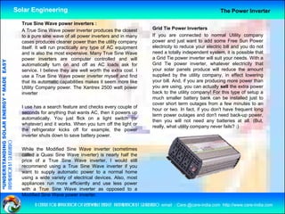 Solar Engineering                                                                                         The Power Inverter

                                                      True Sine Wave power inverters :
                                                      A True Sine Wave power inverter produces the closest                Grid Tie Power I
                                                                                                                          G id Ti P           Inverters
                                                                                                                                                   t
                                                      to a pure sine wave of all power inverters and in many              If you are connected to normal Utility company
                                                      cases produces cleaner power than the utility company               power and just want to add some Free Sun Power
                                                      itself. It will run practically any type of AC equipment            electricity to reduce your electric bill and you do not
                                                      and is also the most expensive Many True Sine Wave
                                                                              expensive.                                  need a totally independent system, it is possible that
                                                      power inverters are computer controlled and will                    a Grid Tie power inverter will suit your needs. With a
                                   RGY “ MAD EASY




                                                      automatically turn on and off as AC loads ask for                   Grid Tie power inverter, whatever electricity that
                                                      service. I believe they are well worth the extra cost. I            your solar panels produce will reduce the amount
                                                      use a True Sine Wave power inverter myself and find                 supplied by the utility company, in effect lowering
                                           DE




                                                      that its t
                                                      th t it automatic capabilities makes it seem more lik
                                                                        ti       biliti    k               like           your bill And if you are producing more power than
                                                                                                                                bill. And,
                                                      Utility Company power. The Xantrex 2500 watt power                  you are using, you can actually sell the extra power
                                                      inverter                                                            back to the utility company! For this type of setup a
                                                                                                                          much smaller battery bank can be installed just to
                                                                                                                          cover short term outages from a few minutes to an
                           OLAR ENER




                                                      I use has a search feature and checks every couple of
                                                                                                                          hour or two. In fact, if you don't have frequent long
                                                      seconds for anything that wants AC, then it powers up
                                                                                                                          term power outages and don't need back-up power,
                                                      automatically. You just flick on a light switch (or
                                                                                                                          then you will not need any batteries at all. (But,
                                                      whatever) and it works. When you turn off the light or
                                                                                                                          really, what utility company never fails? :)
                                                      the refrigerator kicks off for example, the power
              ANDING SO




                                                      inverter shuts d
                                                      i    t    h t down t save b tt
                                                                          to      battery power.
preparation by s.r.kushero




                                                      While the Modified Sine Wave inverter (sometimes
                                                      called a Quasi Sine Wave inverter) is nearly half the
“UNDERSTA




                                                      price of a True Sine Wave inverter I would still
                                                                                      inverter,
                                                      recommend using a True Sine Wave inverter if you
                                                      want to supply automatic power to a normal home
                                                      using a wide variety of electrical devices. Also, most
                                                      appliances run more efficiently and use less power
“




                                                      with a T
                                                        ih    True Si
                                                                    Sine W
                                                                         Wave i  inverter as opposed to a
                                                                                                     d
                                                      Modified Sine Wave power inverter.

                                                            a centre for application of renewable energy preparation by s.r.kushero email : Care.@care-india.com http://www.care-india.com
 
