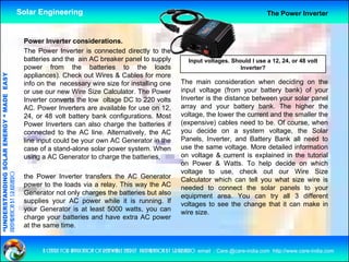 Solar Engineering                                                                                       The Power Inverter



                                                     Power Inverter considerations.
                                                     The Power Inverter is connected directly to the
                                                     batteries and the ain AC breaker panel to supply                     Input voltages. Should I use a 12, 24, or 48 volt
                                                     power f   from ththe b tt i
                                                                            batteries t  to th the l d
                                                                                                    loads                                    Inverter?
                                   RGY “ MAD EASY




                                                     appliances). Check out Wires & Cables for more
                                                     info on the necessary wire size for installing one               The main consideration when deciding on the
                                                     or use our new Wire Size Calculator. The Power                   input voltage (from your battery bank) of your
                                           DE




                                                     Inverter converts th l
                                                     I     t         t the low oltage DC t 220 volts
                                                                                   lt         to       lt             Inverter is the distance between your solar panel
                                                     AC. Power Inverters are available for use on 12,                 array and your battery bank. The higher the
                                                     24, or 48 volt battery bank configurations. Most                 voltage, the lower the current and the smaller the
                                                     Power Inverters can also charge the batteries if                 (expensive) cables need to be. Of course, when
                                                                                                                      you decide on a system voltage the Solar
                                                                                                                                                    voltage,
                           OLAR ENER




                                                     connected t th AC li
                                                             t d to the      line. Alt
                                                                                   Alternatively, th AC
                                                                                           ti l the
                                                     line input could be your own AC Generator in the                 Panels, Inverter, and Battery Bank all need to
                                                     case of a stand-alone solar power system. When                   use the same voltage. More detailed information
                                                     using a AC Generator to charge the batteries,                    on voltage & current is explained in the tutorial
                                                                                                                      on Power & Watts To help decide on which
                                                                                                                                      Watts.
              ANDING SO




                                                                                                                      voltage to use, check out our Wire Size
preparation by s.r.kushero




                                                     the Power Inverter transfers the AC Generator                    Calculator which can tell you what size wire is
                                                     power to the loads via a relay. This way the AC                  needed to connect the solar panels to your
                                                     Generator not only charges the batteries but also                equipment area You can try all 3 different
                                                                                                                                    area.
“UNDERSTA




                                                     supplies your AC power while it is running. If                   voltages to see the change that it can make in
                                                     your Generator is at least 5000 watts, you can                   wire size.
                                                     charge your batteries and have extra AC power
                                                     at the same time.
“




                                                           a centre for application of renewable energy preparation by s.r.kushero email : Care.@care-india.com http://www.care-india.com
 