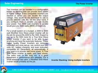 Solar Engineering                                                                                        The Power Inverter


                                                     Two i
                                                     T    inverters can b i t ll d i a configuration
                                                               t         be installed in     fi     ti
                                                     known as stacking that can provide more power
                                                     or higher voltage. If two compatible inverters are
                                                     stacked in series you can double the output
                                                     voltage. This would be the technique to use to
                                                     provide 220/240 volts AC. On the other hand, if
                                   RGY “ MAD EASY




                                                     you configure them in parallel, you can double
                                                     your power. Two 4000 watt inverters in parallel
                                                     would give you 8000 watts (8KW) of Electricity
                                           DE




                                                     For a small system on a budget, a 2000 to 3000
                                                     watt Modified Sine Wave power inverter will do
                                                     the job for around Rs.2200 to Rs.1500. Expect to
                           OLAR ENER




                                                     pay up t R 1000 more f a T
                                                              to Rs.1000        for True Si
                                                                                          Sine WWave
                                                     power inverter if you want to be able to run
                                                     anything and have the automatic features. These
                                                     higher quality Power Inverters are computer
                                                     controlled and once set-up can control your 220
                                                                          set up,
              ANDING SO




                                                     volts AC, battery charging, and even auto-start
preparation by s.r.kushero




                                                     compatible AC Generators; all automatically. If
                                                     your goal is to provide real home power, A True
                                                     Sine Wave inverter is really your best choice.
“UNDERSTA




                                                     The extra cost, in the long run, is a good
                                                     investment in performance and reliability. For a
                                                     small seasonal use cabin, a Modified Sine Wave                    Inverter Stacking: Using multiple inverters
                                                     inverter would probably do the job.
“




                                                           a centre for application of renewable energy preparation by s.r.kushero email : Care.@care-india.com http://www.care-india.com
 