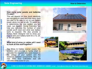 Solar Engineering                                                                                       How to Determine



                                                      How many solar panels and batteries
                                                      I'll need?
                                                      This will depend on how much electricity
                                                                   p                            y
                                                      you are going to need and how many days
                                   RGY “ MAD EASY




                                                      you plan to be able to run on just battery
                                                      power alone (no sun at all). To assist you
                                                      in determining the size system you will
                                           DE




                                                      need,
                                                      need our System Sizing Estimator will
                                                      help you calculate the number of solar
                                                      panels you'll need and what size battery
                                                      bank is required. We also provide a
                                                      Battery Bank Designer tool to show you
                                                             y           g                   y
                           OLAR ENER




                                                      how to wire your battery bank for a 12, 24,
                                                      or 48 volt system.

                                                      What kind of wires or cables will I need
              ANDING SO




                                                      to hook all this stuff together?
preparation by s.r.kushero




                                                      The Wires & Cables tutorial covers this
                                                      q
                                                      question and provides a handy chart to
                                                                     p                 y
“UNDERSTA




                                                      calculate the required wire sizes based on
                                                      the voltage of your system and the
                                                      distances between components. Also, our
                                                      new Wire Size Calculator tool will
                                                      calculate wires sizes for you
                                                                                you.
“




                                                           a centre for application of renewable energy preparation by s.r.kushero email : Care.@care-india.com http://www.care-india.com
 
