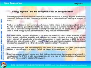 Solar Engineering                                                                                               Payback



                                                             Energy Payback Time and Energy Returned on Energy Invested

                                                      The energy payback time is the time required to produce an amount of energy as great as what was
                                                      consumed during production. The energy payback time is determined from a life cycle analysis of
                                   RGY “ MAD EASY




                                                      energy.

                                                      Another key indicator of environmental performance, tightly related to the energy payback time, is
                                           DE




                                                      the ratio of electricity generated divided by the energy required to build and maintain the equipment.
                                                      This ratio is called the energy returned on energy invested (EROEI). Of course, little is gained if it
                                                      takes as much energy to produce the modules as they produce in their lifetimes.
                           OLAR ENER




                                                      This should not be confused with the economic return on investment, which varies according to local
                                                      energy prices, subsidies available and metering techniques. Life-cycle analyses show that the
                                                      energy intensity of typical solar photovoltaic technologies is rapidly evolving. In 2000 the energy
                                                      payback time was estimated as 8 to 11 years[75], but more recent studies suggest that technological
              ANDING SO




                                                      progress h reduced thi t 1 5 t 3 5 years f crystalline silicon PV systems
                                                               has d       d this to 1.5 to 3.5     for   t lli   ili          t
preparation by s.r.kushero




                                                      Thin film technologies now have energy pay-back times in the range of 1-1.5 years (S.EuropeWith
                                                      lifetimes of such systems of at least 30 years, the EROEI is in the range of 10 to 30.
“UNDERSTA




                                                      They thus generate enough energy over their lifetimes to reproduce themselves many times (6-31
                                                      reproductions, the EROEI is a bit lower) depending on what type of material, balance of system (or
                                                      BOS), and the geographic location of the system.
“




                                                           a centre for application of renewable energy preparation by s.r.kushero email : Care.@care-india.com http://www.care-india.com
 