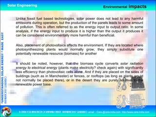 Solar Engineering                                                                      Environmental           impacts

                                                        Unlike fossil fuel based technologies, solar power does not lead to any harmful
                                                        emissions during operation, but the production of the panels leads to some amount
                                                        of pollution. This is often referred to as the energy input to output ratio. In some
                                                        analysis, if the energy input to produce it is higher than the output it produces it
                                   RGY “ MAD EASY




                                                        can be considered environmentally more harmful than beneficial.
                                           DE




                                                        Also, placement of photovoltaics affects the environment. If they are located where
                                                                          f                ff                      f
                                                        photosynthesizing plants would normally grow, they simply substitute one
                                                        potentially renewable resource (biomass) for another
                           OLAR ENER




                                                        It should be noted, however, that the biomass cycle converts solar radiation
                                                        energy to electrical energy (plants make electricity? check again) with significantly
                                                        less efficiency than photovoltaic cells alone. And if they are placed on the sides of
                                                                      y      p                                   y     p
              ANDING SO




                                                        buildings (such as in Manchester) or fences, or rooftops (as long as plants would
preparation by s.r.kushero




                                                        not normally be placed there), or in the desert they are purely additive to the
                                                        renewable power base.
“UNDERSTA
“




                                                          a centre for application of renewable energy preparation by s.r.kushero email : Care.@care-india.com http://www.care-india.com
 