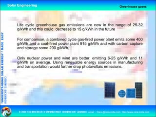 Solar Engineering                                                                                      Greenhouse gases




                                                         Life cycle greenhouse gas emissions are now in the range of 25-32
                                                         g/kWh and this could decrease to 15 g/kWh in the future
                                   RGY “ MAD EASY




                                                         For comparison, a combined cycle gas-fired power plant emits some 400
                                           DE




                                                         g/kWh and a coal-fired power plant 915 g/kWh and with carbon capture
                                                         and storage some 200 g/kWh.

                                                         Only nuclear power and wind are better emitting 6-25 g/kWh and 11
                                                                                             better,
                           OLAR ENER




                                                         g/kWh on average. Using renewable energy sources in manufacturing
                                                         and transportation would further drop photovoltaic emissions.
              ANDING SO
preparation by s.r.kushero
“UNDERSTA
“




                                                          a centre for application of renewable energy preparation by s.r.kushero email : Care.@care-india.com http://www.care-india.com
 