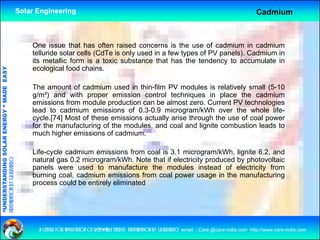 Solar Engineering                                                                                           Cadmium



                                                        One issue that has often raised concerns is the use of cadmium in cadmium
                                                        telluride solar cells (CdTe is only used in a few types of PV panels). Cadmium in
                                                        its metallic form is a toxic substance that has the tendency to accumulate in
                                                        ecological food chains.
                                   RGY “ MAD EASY




                                                        The amount of cadmium used in thin-film PV modules is relatively small (5-10
                                                                                                                          y        (
                                           DE




                                                        g/m²) and with proper emission control techniques in place the cadmium
                                                        emissions from module production can be almost zero. Current PV technologies
                                                        lead to cadmium emissions of 0.3-0.9 microgram/kWh over the whole life-
                                                        cycle.[74] Most of these emissions actually arise through the use of coal power
                           OLAR ENER




                                                        for the manufacturing of the modules, and coal and lignite combustion leads to
                                                        much higher emissions of cadmium.
              ANDING SO




                                                        Life-cycle cadmium emissions f
                                                        Lif     l    d i       i i      from coal i 3 1 microgram/kWh, li it 6 2 and
                                                                                                l is 3.1 i         /kWh lignite 6.2, d
                                                        natural gas 0.2 microgram/kWh. Note that if electricity produced by photovoltaic
preparation by s.r.kushero




                                                        panels were used to manufacture the modules instead of electricity from
                                                        burning coal, cadmium emissions from coal power usage in the manufacturing
“UNDERSTA




                                                        process could be entirely eliminated
“




                                                          a centre for application of renewable energy preparation by s.r.kushero email : Care.@care-india.com http://www.care-india.com
 
