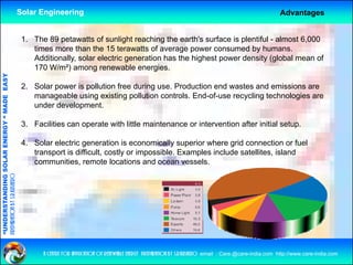 Solar Engineering                                                                                           Advantages


                                                     1. The 89 petawatts of sunlight reaching the earth's surface is plentiful - almost 6,000
                                                        times more than the 15 terawatts of average power consumed by humans.
                                                        Additionally, solar electric generation has the highest power density (global mean of
                                                        170 W/m²) among renewable energies
                                                                                        energies.
                                   RGY “ MAD EASY




                                                     2. Solar power is pollution free during use. Production end wastes and emissions are
                                                        manageable using existing p
                                                              g          g         g pollution controls. End-of-use recycling technologies are
                                                                                                                       y    g         g
                                           DE




                                                        under development.

                                                     3. Facilities can operate with little maintenance or intervention after initial setup.
                           OLAR ENER




                                                     4. Solar electric generation is economically superior where grid connection or fuel
                                                        transport is difficult, costly or impossible. Examples include satellites, island
                                                        communities, remote locations and ocean vessels.
              ANDING SO
preparation by s.r.kushero
“UNDERSTA
“




                                                           a centre for application of renewable energy preparation by s.r.kushero email : Care.@care-india.com http://www.care-india.com
 