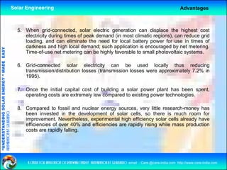 Solar Engineering                                                                                          Advantages



                                                      5. When grid-connected, solar electric generation can displace the highest cost
                                                         electricity during times of peak demand (in most climatic regions), can reduce grid
                                                         loading, and can eliminate the need for local battery power for use in times of
                                                         darkness and high local demand; such application is encouraged by net metering.
                                   RGY “ MAD EASY




                                                         Time-of-use net metering can be highly favorable to small photovoltaic systems.
                                           DE




                                                      6. Grid-connected solar electricity can b
                                                      6 G id         t d      l      l t i it         be used ld locally th
                                                                                                                      ll  thus reducing
                                                                                                                                   d i
                                                         transmission/distribution losses (transmission losses were approximately 7.2% in
                                                         1995).
                           OLAR ENER




                                                      7. Once the initial capital cost of building a solar power plant has been spent,
                                                         operating costs are extremely low compared to existing power technologies.
              ANDING SO




                                                      8. C
                                                         Compared to f   fossil and nuclear energy sources, very little research-money has
preparation by s.r.kushero




                                                         been invested in the development of solar cells, so there is much room for
                                                         improvement. Nevertheless, experimental high efficiency solar cells already have
                                                         efficiencies of over 40% and efficiencies are rapidly rising while mass production
“UNDERSTA




                                                         costs are rapidly falling.
“




                                                          a centre for application of renewable energy preparation by s.r.kushero email : Care.@care-india.com http://www.care-india.com
 