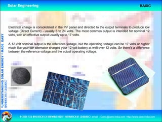 Solar Engineering                                                                                                      BASIC




                                                    Electrical charge is consolidated in the PV panel and directed to the output terminals to produce low
                                                    voltage (Direct Current) - usually 6 to 24 volts The most common output is intended for nominal 12
                                                                                                 volts.
                                                    volts, with an effective output usually up to 17 volts.
                                   RGY “ MAD EASY




                                                    A 12 volt nominal output is the reference voltage, but the operating voltage can be 17 volts or higher
                                           DE




                                                    much like your car alternator charges your 12 volt battery at well over 12 volts. So there's a difference
                                                    between the reference voltage and the actual operating voltage.
              ANDING SO    OLAR ENER
preparation by s.r.kushero
“UNDERSTA
“




                                                            a centre for application of renewable energy preparation by s.r.kushero email : Care.@care-india.com http://www.care-india.com
 
