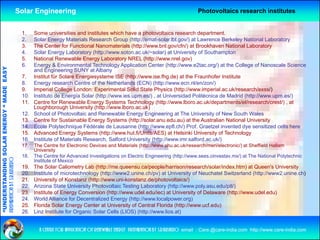 Solar Engineering                                                                  Photovoltaics research institutes


                                                     1.    Some universities and institutes which have a photovoltaics research department.
                                                     2.    Solar Energy Materials Research Group (http://emat-solar.lbl.gov/) at Lawrence Berkeley National Laboratory
                                                     3.    The Center for Functional Nanomaterials (http://www.bnl.gov/cfn/) at Brookhaven National Laboratory
                                                     4.    Solar Energy Laboratory (http://www.soton.ac.uk/~solar) at University of Southampton
                                                     5.    National Renewable Energy Laboratory NREL (http://www.nrel.gov)
                                                     6.    Energy & Environmental Technology Application Center (http://www.e2tac.org/) at the College of Nanoscale Science
                                   RGY “ MAD EASY




                                                           and Engineering SUNY at Albany
                                                     7.    Institut für Solare Energiesysteme ISE (http://www.ise.fhg.de) at the Fraunhofer Institute
                                                     8.    Energy research Centre of the Netherlands (ECN) (http://www.ecn.nl/en/zon/)
                                           DE




                                                     9.
                                                     9     Imperial College London: Experimental Solid State Physics (http://www.imperial.ac.uk/research/exss/)
                                                                                                                         (http://www imperial ac uk/research/exss/)
                                                     10.   Instituto de Energía Solar (http://www.ies.upm.es/) , at Universidad Politécnica de Madrid (http://www.upm.es/)
                                                     11.   Centre for Renewable Energy Systems Technology (http://www.lboro.ac.uk/departments/el/research/crest/) , at
                                                           Loughborough University (http://www.lboro.ac.uk)
                                                     12.   School of Photovoltaic and Renewable Energy Engineering at The University of New South Wales
                           OLAR ENER




                                                     13.
                                                     13    Centre for Sustainable Energy Systems (http://solar anu edu au) at the Australian National University
                                                                                                    (http://solar.anu.edu.au)
                                                     14.   Ecole Polytechnique Fédérale de Lausanne (http://www.epfl.ch/) Prof. Graetzel invented dye sensitized cells here
                                                     15.   Advanced Energy Systems (http://www.hut.fi/Units/AES) at Helsinki University of Technology
                                                     16.   Institute of Materials Research, Salford University (http://www.imr.salford.ac.uk/)
                                                     17.   The Centre for Electronic Devices and Materials (http://www.shu.ac.uk/research/meri/electronic/) at Sheffield Hallam
              ANDING SO




                                                           University
                                                     18.   The Centre for Advanced Investigations on Electric Engineering (http://www.sees.cinvestav.mx/) at The National Polytechnic
preparation by s.r.kushero




                                                           Institute of Mexico
                                                     19.   The Solar Caliometry Lab (http://me.queensu.ca/people/harrison/research/solar/index.htm) at Queen's University
                                                     20.   Institute of microtechnology (http://www2.unine.ch/pv) at University of Neuchatel Switzerland (http://www2.unine.ch)
“UNDERSTA




                                                     21.
                                                     21    University of Konstanz (http://www uni-konstanz de/photovoltaics/)
                                                                                   (http://www.uni-konstanz.de/photovoltaics/)
                                                     22.   Arizona State University Photovoltaic Testing Laboratory (http://www.poly.asu.edu/ptl/)
                                                     23.   Institute of Energy Conversion (http://www.udel.edu/iec) at University of Delaware (http://www.udel.edu)
                                                     24.   World Alliance for Decentralized Energy (http://www.localpower.org)
                                                     25.   Florida Solar Energy Center at University of Central Florida (http://www.ucf.edu)
                                                     26.
                                                     26    Linz I tit t for Organic S l C ll (LIOS) (htt //
                                                           Li Institute f O        i Solar Cells        (http://www.lios.at)
                                                                                                                    li    t)
“




                                                             a centre for application of renewable energy preparation by s.r.kushero email : Care.@care-india.com http://www.care-india.com
 