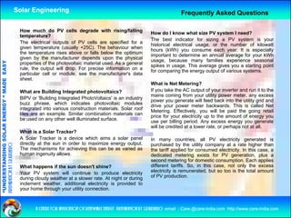 Solar Engineering                                                                  Frequently Asked Questions

                                                     How much do PV cells degrade with rising/falling
                                                                                                                       How do I know what size PV system I need?
                                                     temperature?
                                                                                                                       The best indicator for sizing a PV system is your
                                                     The electrical outputs of PV cells are specified for a
                                                                                                                       historical electrical usage, or the number of kilowatt
                                                     given temperature (usually +25C). The behaviour when
                                                                                                                       hours (kWh) you consume each year. It is especially
                                                     the temperature rises above or falls below the optimum
                                                             p                                          p              important to determine an annual average for your kWh
                                                     given by the manufacturer depends upon the physical
                                                                                                                       usage, because many families experience seasonal
                                   RGY “ MAD EASY




                                                     properties of the photovoltaic material used. As a general
                                                                                                                       spikes in usage. This average gives you a starting point
                                                     rule, the output will drop. For precise information on a
                                                                                                                       for comparing the energy output of various systems.
                                                     particular cell or module, see the manufacturer's data
                                                     sheet.
                                           DE




                                                                                                                       What is Net Metering?   ?
                                                     What are Building Integrated photovoltaics?                       If you take the AC output of your inverter and run it to the
                                                                                                                       mains coming from your utility power meter, any excess
                                                     BIPV or 'Building Integrated PhotoVoltaics' is an industry
                                                                                                                       power you generate will feed back into the utility grid and
                                                     buzz phrase, which indicates photovoltaic modules
                                                                                                                       drive your power meter backwards. This is called Net
                                                     integrated into various construction materials Solar roof
                                                                                          materials.
                           OLAR ENER




                                                                                                                       Metering. Effectively, you will be paid the going retail
                                                     tiles are an example. Similar combination materials can
                                                                                                                       price for your electricity up to the amount of energy you
                                                     be used on any other well illuminated surface.
                                                                                                                       use per billing period. Any excess energy you generate
                                                                                                                       will be credited at a lower rate, or perhaps not at all.
                                                     What is a Solar Tracker?
              ANDING SO




                                                     A Solar Tracker is a device which aims a solar panel              In many countries, all PV electricity generated is
                                                     directly at the sun in order to maximize energy output.
preparation by s.r.kushero




                                                                                                                       purchased by the utility company at a rate higher than
                                                     The mechanisms for achieving this can be as varied as             the tariff applied for consumed electricity. In this case, a
                                                     human ingenuity allows.                                           dedicated metering exists for PV generation, plus a
                                                                                                                       second metering for domestic consumption. Each applies
“UNDERSTA




                                                     What happens if the sun doesn't shine?                            different tariffs. So, in this case, not only the excess
                                                     Your PV system will continue to produce electricity               electricity is remunerated, but so too is the total amount
                                                     during cloudy weather at a slower rate. At night or during        of PV production.
                                                     inclement weather, additional electricity is provided to
                                                     y
                                                     your home through your utility connection.
                                                                     g y          y
“




                                                            a centre for application of renewable energy preparation by s.r.kushero email : Care.@care-india.com http://www.care-india.com
 