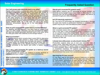 Solar Engineering
                                                                                                                                                       Frequently Asked Question
                                                     Can I sell excess solar electricity back to my utility?                      How do grid connected PV systems work?
                                                     Electric utilities in many countries give retail credit to solar customers   Solar electric systems use PV technology to convert sunlight into
                                                     who feed excess solar electricity back to the power grid. Known as           electricity during daylight hours. If your home or office requires more
                                                     "net metering," this utility policy is implemented by letting your           electricity than can be provided by your PV system, the balance is
                                                     electric meter spin backwards when you feed excess electricity into
                                                     the grid. In many countries, all PV electricity generated is purchased       provided through your utility connection.
                                                     by the utility company at a rate higher than the tariff applied for
                                                     consumed electricity. I thi case, a d di t d metering exists f PV
                                                                d l t i it In this           dedicated      t i       i t for     Isn't PV electricity expensive?
                                                     generation, plus a second metering for domestic consumption. Each
                                   RGY “ MAD EASY




                                                     applies different tariffs. So, in this case, not only is the excess          No. The cost of PV technology has dropped dramatically in the past
                                                     electricity remunerated, but so too is the total amount of PV                ten years and, thanks to government incentives or subsidies, a PV
                                                     production.                                                                  system may be your most cost-effective power solution.
                                           DE




                                                     Does my grid connected PV system have to include batteries?                  What is a grid connected PV system?
                                                     No. Batteries are only essential if you want 'back-up' power in the          Grid connected means that your system is connected to the utility
                                                     case of a utility outage. Otherwise, your grid connected PV system           lines, or the "grid". A grid connected PV system is designed to meet
                                                     will send any excess generated electricity back to the utility, using
                                                     the utility grid (rather than batteries) as the storage medium.              all, or a portion of your daily energy needs. This connection enables
                                                                                                                                  you to obtain the balance of your electricity from your local utility. It
                                                                                                                                  also allows you to send excess solar electricity back to your power
                                                     What is an Inverter?
                           OLAR ENER




                                                                                                                                  company for later use
                                                                                                                                                      use.
                                                     An electrical device which converts direct current [DC] to alternating
                                                     current [AC]. Solar cells produce a direct current. Unfortunately,
                                                     most of the electrical devices we commonly use expect a standard             I already have utility power, so why should I choose PV?
                                                     AC power supply. An inverter takes the DC from the solar cells and           Photovoltaic systems allow you to lock your electricity rates at
                                                     creates a useable form of AC. Besides doing this, an inverter may            today's prices. With fossil fuels likely to become more expensive in
                                                     also be connected to the electric grid and/or a battery backup
                                                     syste
                                                     system.                                                                      the future, purchasing a PV system today is a smart economic move.
              ANDING SO




                                                                                                                                  In some countries, there is the possibility of enjoying f
                                                                                                                                                                                f         feed-in tariffs,
                                                                                                                                                                                                      ff
                                                                                                                                  or investment incentives. PV systems also offer greater self-
                                                     Can I use a grid connected PV system as a back-up source
preparation by s.r.kushero




                                                     during a utility power outage?                                               sufficiency, reduce dependence on imported oil and are far better for
                                                                                                                                  the environment than power from conventional power plants.
                                                     A grid connected PV system can continue to provide electricity to
                                                     your home during an outage if it has an inverter and batteries.
                                                                                                                                  How long has PV been around?
                                                                                                                                           g
“UNDERSTA




                                                     What is photovoltaic technology?                                             PV has been used as the primary source of electricity on satellites
                                                     Solar electric systems use a technology called photovoltaics, or PV,         since the 1950s. Since the 1970s, PV has been used more and more
                                                     that converts sunlight into electricity. PV cells are made from              for "earth-based" applications as costs declined tenfold. Today, the
                                                     semiconductive material, usually silicon. They are silent and non-           PV industry is a billion dollar per year industry with primary markets
                                                     polluting, utilise a source of energy that renews itself, and require no     in developing countries. In many countries, PV is the most reliable
                                                     special training to operate.                                                 and least costly form of electricity available.
                                                                                                                                                 y                   y
“




                                                                a centre for application of renewable energy preparation by s.r.kushero email : Care.@care-india.com http://www.care-india.com
 