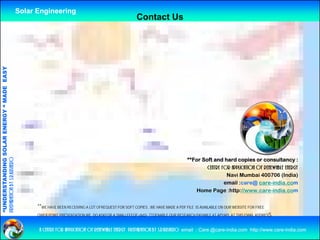 Solar Engineering
                                                                                                             Contact Us
              ANDING SO            RGY “ MAD EASY
                           OLAR ENER       DE




                                                                                                                                        **For Soft and hard copies or consultancy :
preparation by s.r.kushero




                                                                                                                                                centre for application of renewable energy
                                                                                                                                                         Navi Mumbai 400706 (India)
“UNDERSTA




                                                                                                                                                        email :care@ care-india.com
                                                                                                                                           Home Page :http://www.care-india.com


                                                          **WE HAVE BEEN RECEIVING A LOT OFREQUEST FOR SOFT COPIES , WE HAVE MADE A PDF FILE IS AVAILABLE ON OUR WEBSITE FOR FREE
“




                                                          OWER POINT PRESENTATION WE DO ASKFOR A SMALLFEEOF u$d2/- TTOENABLE OUR RESEARCH PAYABLE AT APYAPL AT THIS EMAIL ADDRESS


                                                          a centre for application of renewable energy preparation by s.r.kushero email : Care.@care-india.com http://www.care-india.com
 