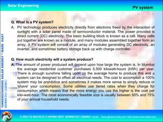 Solar Engineering
                                                                                                                                                                  PV system


                                                     Q. What is a PV system?
                                                     A. PV technology produces electricity directly from electrons freed by the interaction of
                                                        sunlight with a solar panel made of semiconductor material. Th power provided i
                                                            li ht ith     l         l     d   f     i   d t        t i l The             id d is
                                   RGY “ MAD EASY




                                                        direct current (DC) electricity. The basic building block is known as a cell. Many cells
                                                        put together are known as a module, and many modules assembled together form an
                                                        array. A PV system will consist of an array of modules generating DC electricity, an
                                           DE




                                                        inverter, and sometimes battery storage back up with charge controller.

                                                     Q. How much electricity will a system p
                                                                              y       y       produce?
                           OLAR ENER




                                                     A. The amount of power produced will depend upon how large the system is. In Mumbai
                                                         the average residential customer purchases 5,500 kilowatt-hours (kWh) per year.
                                                         There is enough sunshine falling upon on the average home to produce this and a
              ANDING SO




                                                         system can be designed to offset all electrical needs. The cost to accomplish a 100%
                                                                                     ff                                                     %
preparation by s.r.kushero




                                                         system may be prohibitive and sometimes it makes more sense to simply reduce or
                                                         'shave' your consumption. Some utilities use tiered rates when they charge for
                                                         consumption which means that the more energy you use the higher is the cost per
“UNDERSTA




                                                         kilo-watt-hour. The most economically feasible size is usually between 50% and 75%
                                                         of your annual household needs.
“




                                                          a centre for application of renewable energy preparation by s.r.kushero email : Care.@care-india.com http://www.care-india.com
 