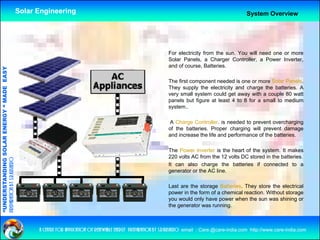 Solar Engineering                                                                                      System Overview




                                                                                                                       For electricity from the sun. You will need one or more
                                                                                                                       Solar Panels a Charger Controller a Power Inverter
                                                                                                                             Panels,              Controller,          Inverter,
                                                                                                                       and of course, Batteries.
                                   RGY “ MAD EASY




                                                                                                                       The first component needed is one or more Solar Panels.
                                                                                                                       They supply the electricity and charge the batteries. A
                                                                                                                           y    pp y             y           g
                                           DE




                                                                                                                       very small system could get away with a couple 80 watt
                                                                                                                       panels but figure at least 4 to 8 for a small to medium
                                                                                                                       system..
                           OLAR ENER




                                                                                                                        A Charge Controller. is needed to prevent overcharging
                                                                                                                       of the batteries. Proper charging will prevent damage
                                                                                                                       and increase the life and performance of the batteries.
              ANDING SO




                                                                                                                       The Power Inverter is the heart of the system It makes
                                                                                                                                                              system.
                                                                                                                       220 volts AC from the 12 volts DC stored in the batteries.
preparation by s.r.kushero




                                                                                                                       It can also charge the batteries if connected to a
                                                                                                                       generator or the AC line.
“UNDERSTA




                                                                                                                       Last are the storage Batteries. They store the electrical
                                                                                                                       power in the form of a chemical reaction. Without storage
                                                                                                                       you would only have power when the sun was shining or
                                                                                                                       the generator was running.
“




                                                          a centre for application of renewable energy preparation by s.r.kushero email : Care.@care-india.com http://www.care-india.com
 