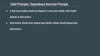 Solid Principles: Dependency Inversion Principle
● A high level module should not depend on a low level module, both should
depend on abstractions
● Abstractions should never depend upon details, details should depend upon
abstractions
 
