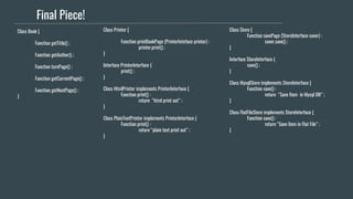 Final Piece!
Class Book {
Function getTitle() ;
Function getAuthor() ;
Function turnPage() ;
Function getCurrentPage() ;
Function getNextPage() ;
}
Class Printer {
Function printBookPage (PrinterInteface printer) :
printer.print() ;
}
Interface PrinterInterface {
print() ;
}
Class HtmlPrinter implements PrinterInterface {
Function print() :
return “html print out” ;
}
Class PlainTextPrinter implements PrinterInterface {
Function print() :
return “plain text print out” ;
}
Class Store {
Function savePage (StoreInterface saver) :
saver.save() ;
}
Interface StoreInterface {
save() ;
}
Class MysqlStore implements StoreInterface {
Function save() :
return “Save Item in Mysql DB” ;
}
Class FlatFileStore implements StoreInterface {
Function save() :
return “Save Item in Flat File” ;
}
 