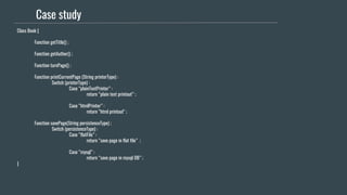 Case study
Class Book {
Function getTitle() ;
Function getAuthor() ;
Function turnPage() ;
Function printCurrentPage (String printerType) :
Switch (printerType) :
Case “plainTextPrinter” :
return “plain text printout” ;
Case “htmlPrinter” :
return “html printout" ;
Function savePage(String persistenceType) ;
Switch (persistenceType) :
Case “flatFile” :
return “save page in flat file” ;
Case “mysql” :
return “save page in mysql DB” ;
}
 