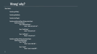 Wrong! why?
Class Book {
Function getTitle() ;
Function getAuthor() ;
Function turnPage() ;
Function printCurrentPage (String printerType) :
Switch (printerType) :
Case “plainTextPrinter” :
return “plain text print out” ;
Case “htmlPrinter” :
return “html print out" ;
Case “xmlPrinter” :
Return “xml print out” ;
Function savePage (String persistenceType) :
Switch (persistenceType) :
Case “flatFile” :
return “save in flat file” ;
Case “mysql” :
return “save in mysql DB” ;
}
 