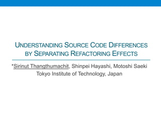 UNDERSTANDING SOURCE CODE DIFFERENCES
   BY SEPARATING REFACTORING EFFECTS	

*Sirinut Thangthumachit, Shinpei Hayashi, Motoshi Saeki
           Tokyo Institute of Technology, Japan	
 