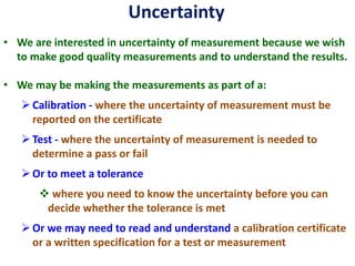 Uncertainty
• We are interested in uncertainty of measurement because we wish
to make good quality measurements and to understand the results.
• We may be making the measurements as part of a:
➢Calibration - where the uncertainty of measurement must be
reported on the certificate
➢Test - where the uncertainty of measurement is needed to
determine a pass or fail
➢Or to meet a tolerance
❖ where you need to know the uncertainty before you can
decide whether the tolerance is met
➢Or we may need to read and understand a calibration certificate
or a written specification for a test or measurement
 