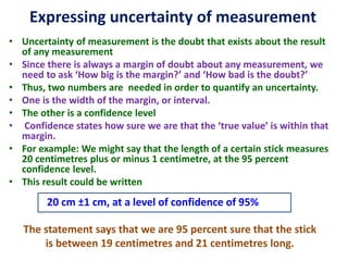 Expressing uncertainty of measurement
• Uncertainty of measurement is the doubt that exists about the result
of any measurement
• Since there is always a margin of doubt about any measurement, we
need to ask ‘How big is the margin?’ and ‘How bad is the doubt?’
• Thus, two numbers are needed in order to quantify an uncertainty.
• One is the width of the margin, or interval.
• The other is a confidence level
• Confidence states how sure we are that the ‘true value’ is within that
margin.
• For example: We might say that the length of a certain stick measures
20 centimetres plus or minus 1 centimetre, at the 95 percent
confidence level.
• This result could be written
20 cm ±1 cm, at a level of confidence of 95%
The statement says that we are 95 percent sure that the stick
is between 19 centimetres and 21 centimetres long.
 