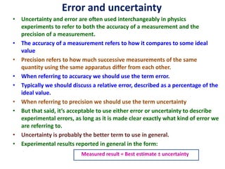Error and uncertainty
• Uncertainty and error are often used interchangeably in physics
experiments to refer to both the accuracy of a measurement and the
precision of a measurement.
• The accuracy of a measurement refers to how it compares to some ideal
value
• Precision refers to how much successive measurements of the same
quantity using the same apparatus differ from each other.
• When referring to accuracy we should use the term error.
• Typically we should discuss a relative error, described as a percentage of the
ideal value.
• When referring to precision we should use the term uncertainty
• But that said, it’s acceptable to use either error or uncertainty to describe
experimental errors, as long as it is made clear exactly what kind of error we
are referring to.
• Uncertainty is probably the better term to use in general.
• Experimental results reported in general in the form:
Measured result = Best estimate ± uncertainty
 